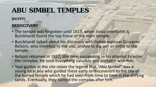 ABU SIMBEL TEMPLES
[EGYPT]
REDISCOVERY
• The temple was forgotten until 1813, when Swiss orientalist JL
Burckhardt found the top frieze of the main temple.
• Burckhardt talked about his discovery with Italian explorer Giovanni
Belzoni, who travelled to the site, unable to dig out an entry to the
temple.
• Belzoni returned in 1817, this time succeeding in his attempt to enter
the complex. He took everything valuable and portable with him.
• Tour guides at the site relate the legend that "Abu Simbel" was a
young local boy who guided these early re-discoverers to the site of
the buried temple which he had seen from time to time in the shifting
sands. Eventually, they named the complex after him.
 