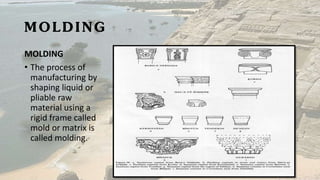 MOLDING
MOLDING
• The process of
manufacturing by
shaping liquid or
pliable raw
material using a
rigid frame called
mold or matrix is
called molding.
 