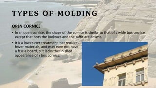 TYPES OF MOLDING
OPEN CORNICE
• In an open cornice, the shape of the cornice is similar to that of a wide box cornice
except that both the lookouts and the soffit are absent.
• It is a lower-cost treatment that requires
fewer materials, and may even not have
a fascia board, but lacks the finished
appearance of a box cornice.
 