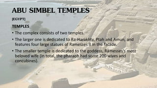 ABU SIMBEL TEMPLES
[EGYPT]
TEMPLES
• The complex consists of two temples.
• The larger one is dedicated to Ra-Harakhty, Ptah and Amun, and
features four large statues of Ramesses II in the facade.
• The smaller temple is dedicated to the goddess, Ramesses's most
beloved wife (in total, the pharaoh had some 200 wives and
concubines).
 