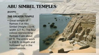 ABU SIMBEL TEMPLES
[EGYPT]
THE GREATER TEMPLE
• Great temple of
Ramses II at Abu
Simbel (Height 110 ft,
width 127 ft.) The four
colossi representing
Ramses II are about
67 ft. The entire work
is 210 ft. in depth and
hollowed out in the
mountainside.
 