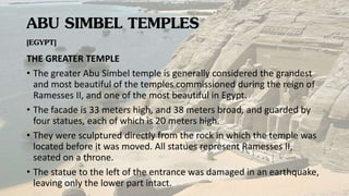 ABU SIMBEL TEMPLES
[EGYPT]
THE GREATER TEMPLE
• The greater Abu Simbel temple is generally considered the grandest
and most beautiful of the temples commissioned during the reign of
Ramesses II, and one of the most beautiful in Egypt.
• The facade is 33 meters high, and 38 meters broad, and guarded by
four statues, each of which is 20 meters high.
• They were sculptured directly from the rock in which the temple was
located before it was moved. All statues represent Ramesses II,
seated on a throne.
• The statue to the left of the entrance was damaged in an earthquake,
leaving only the lower part intact.
 