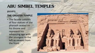 ABU SIMBEL TEMPLES
[EGYPT]
THE GREATER TEMPLE
• The facade consists
of four statues of the
pharaoh seated on
his throne and
represent his
advancing age with
the youngest to the
left as viewed from
the front.
 
