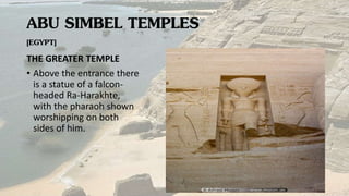 ABU SIMBEL TEMPLES
[EGYPT]
THE GREATER TEMPLE
• Above the entrance there
is a statue of a falcon-
headed Ra-Harakhte,
with the pharaoh shown
worshipping on both
sides of him.
 