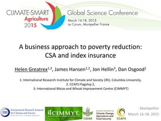 A business approach to poverty reduction:
CSA and index insurance
Helen Greatrex1,2, James Hansen1,2, Jon Hellin3, Dan Osgood1
1: International Research Institute for Climate and Society (IRI), Columbia University,
2: CCAFS Flagship 2,
3: International Maize and Wheat Improvement Centre (CIMMYT)
Montpellier
March 16-18, 2015
 