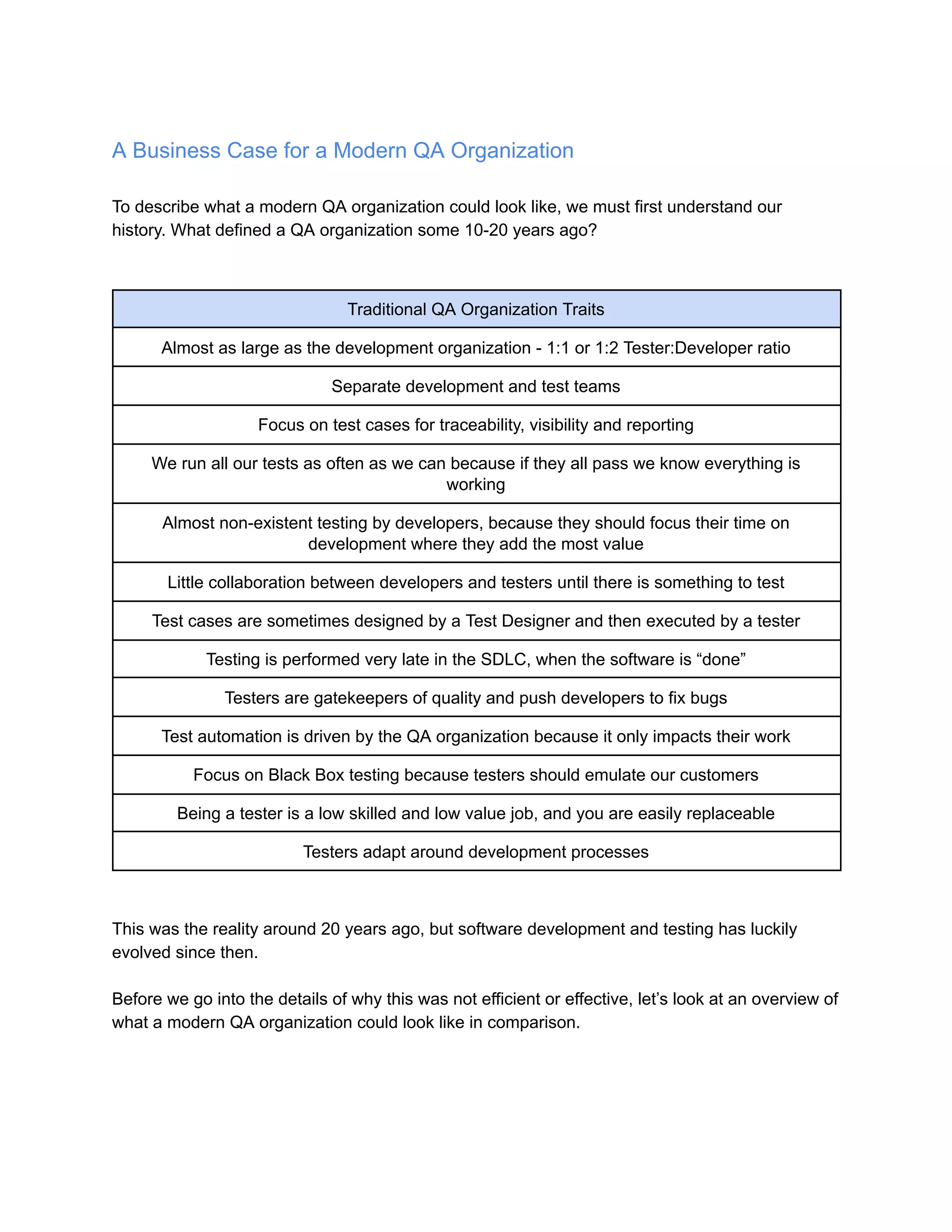 A Business Case for a Modern QA Organization
To describe what a modern QA organization could look like, we must first understand our
history. What defined a QA organization some 10-20 years ago?
Traditional QA Organization Traits
Almost as large as the development organization - 1:1 or 1:2 Tester:Developer ratio
Separate development and test teams
Focus on test cases for traceability, visibility and reporting
We run all our tests as often as we can because if they all pass we know everything is
working
Almost non-existent testing by developers, because they should focus their time on
development where they add the most value
Little collaboration between developers and testers until there is something to test
Test cases are sometimes designed by a Test Designer and then executed by a tester
Testing is performed very late in the SDLC, when the software is “done”
Testers are gatekeepers of quality and push developers to fix bugs
Test automation is driven by the QA organization because it only impacts their work
Focus on Black Box testing because testers should emulate our customers
Being a tester is a low skilled and low value job, and you are easily replaceable
Testers adapt around development processes
This was the reality around 20 years ago, but software development and testing has luckily
evolved since then.
Before we go into the details of why this was not efficient or effective, let’s look at an overview of
what a modern QA organization could look like in comparison.
 