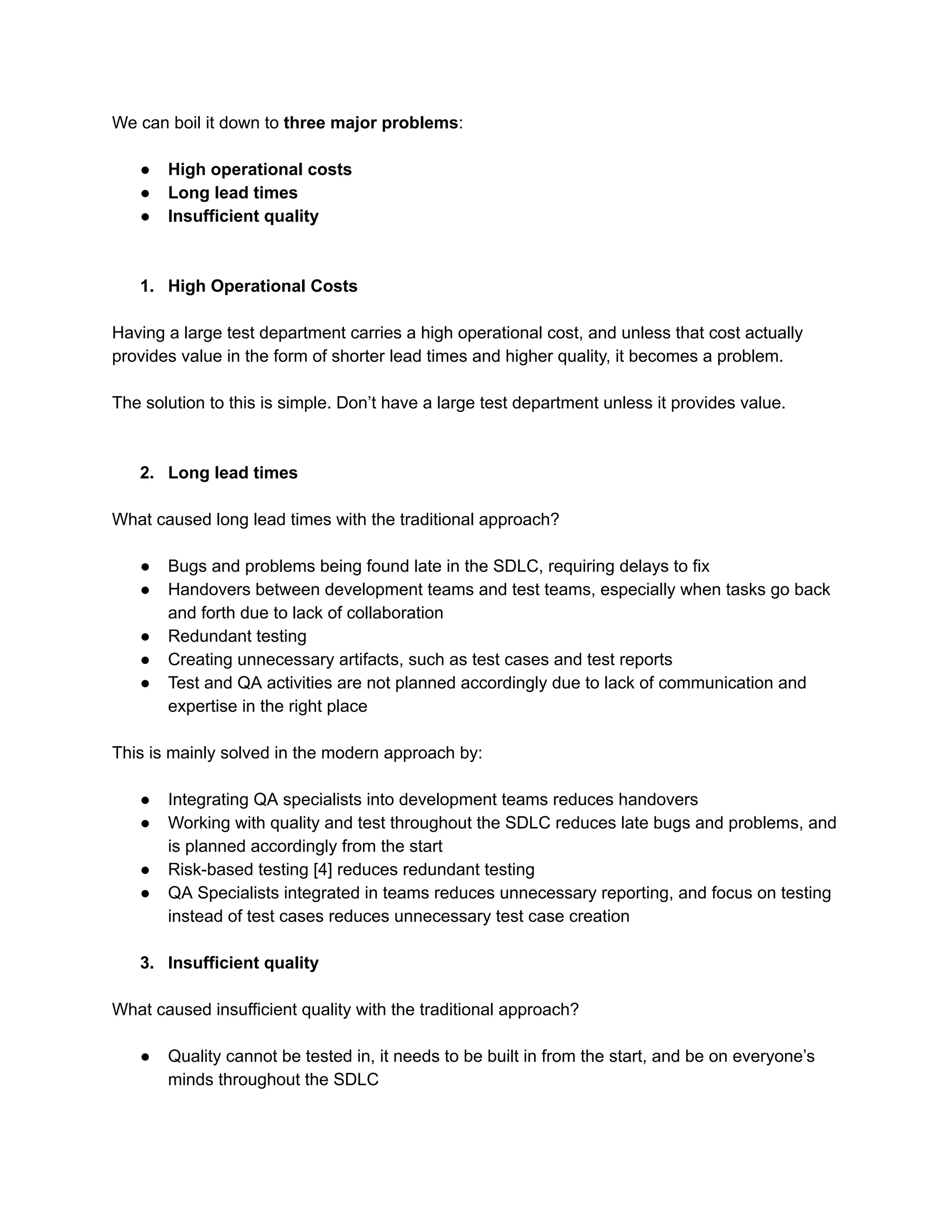 We can boil it down to three major problems:
● High operational costs
● Long lead times
● Insufficient quality
1. High Operational Costs
Having a large test department carries a high operational cost, and unless that cost actually
provides value in the form of shorter lead times and higher quality, it becomes a problem.
The solution to this is simple. Don’t have a large test department unless it provides value.
2. Long lead times
What caused long lead times with the traditional approach?
● Bugs and problems being found late in the SDLC, requiring delays to fix
● Handovers between development teams and test teams, especially when tasks go back
and forth due to lack of collaboration
● Redundant testing
● Creating unnecessary artifacts, such as test cases and test reports
● Test and QA activities are not planned accordingly due to lack of communication and
expertise in the right place
This is mainly solved in the modern approach by:
● Integrating QA specialists into development teams reduces handovers
● Working with quality and test throughout the SDLC reduces late bugs and problems, and
is planned accordingly from the start
● Risk-based testing [4] reduces redundant testing
● QA Specialists integrated in teams reduces unnecessary reporting, and focus on testing
instead of test cases reduces unnecessary test case creation
3. Insufficient quality
What caused insufficient quality with the traditional approach?
● Quality cannot be tested in, it needs to be built in from the start, and be on everyone’s
minds throughout the SDLC
 