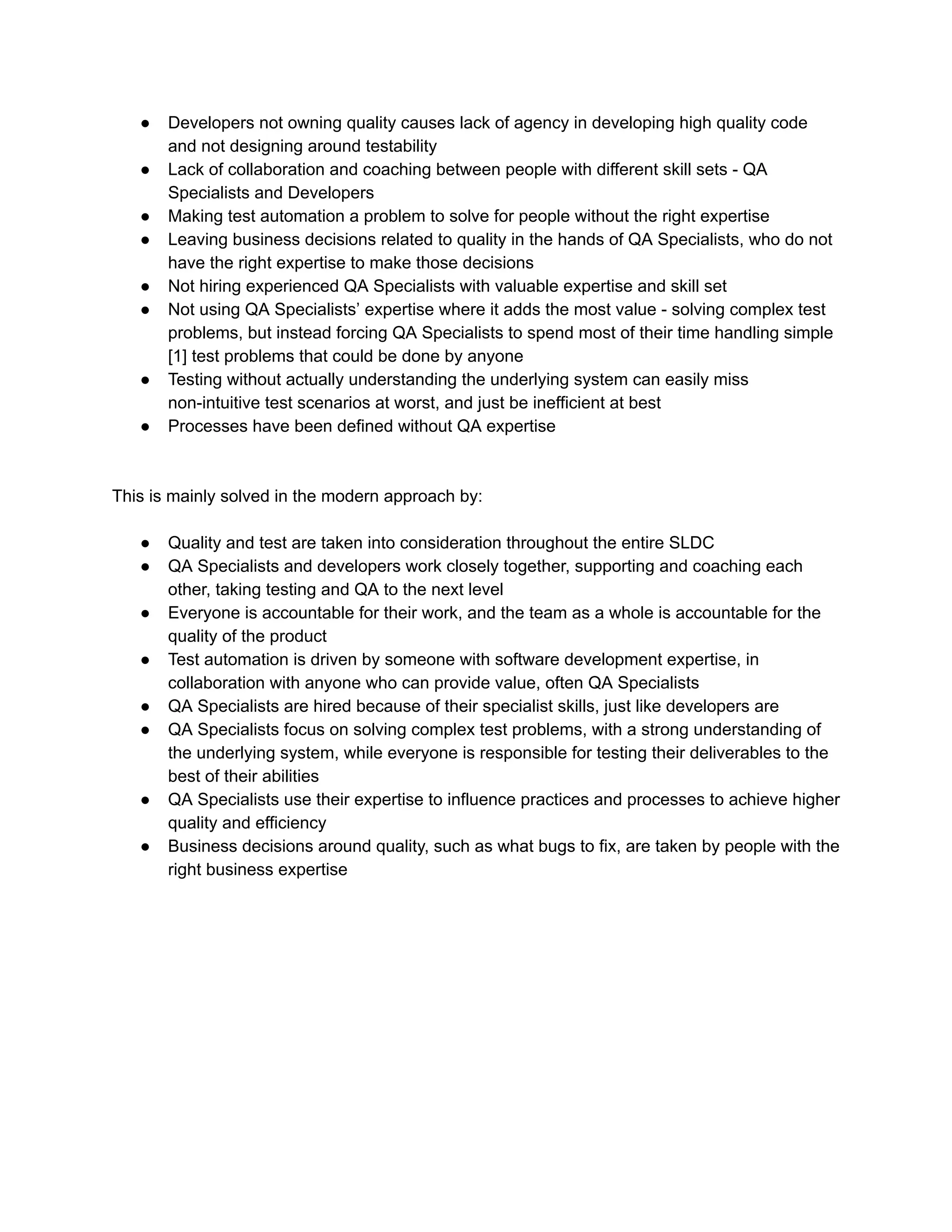 ● Developers not owning quality causes lack of agency in developing high quality code
and not designing around testability
● Lack of collaboration and coaching between people with different skill sets - QA
Specialists and Developers
● Making test automation a problem to solve for people without the right expertise
● Leaving business decisions related to quality in the hands of QA Specialists, who do not
have the right expertise to make those decisions
● Not hiring experienced QA Specialists with valuable expertise and skill set
● Not using QA Specialists’ expertise where it adds the most value - solving complex test
problems, but instead forcing QA Specialists to spend most of their time handling simple
[1] test problems that could be done by anyone
● Testing without actually understanding the underlying system can easily miss
non-intuitive test scenarios at worst, and just be inefficient at best
● Processes have been defined without QA expertise
This is mainly solved in the modern approach by:
● Quality and test are taken into consideration throughout the entire SLDC
● QA Specialists and developers work closely together, supporting and coaching each
other, taking testing and QA to the next level
● Everyone is accountable for their work, and the team as a whole is accountable for the
quality of the product
● Test automation is driven by someone with software development expertise, in
collaboration with anyone who can provide value, often QA Specialists
● QA Specialists are hired because of their specialist skills, just like developers are
● QA Specialists focus on solving complex test problems, with a strong understanding of
the underlying system, while everyone is responsible for testing their deliverables to the
best of their abilities
● QA Specialists use their expertise to influence practices and processes to achieve higher
quality and efficiency
● Business decisions around quality, such as what bugs to fix, are taken by people with the
right business expertise
 