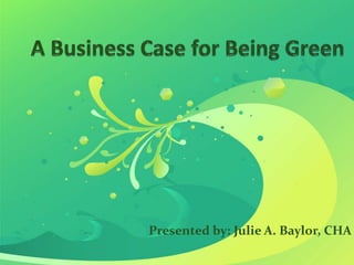 A Business Case for Being Green Presented by: Julie A. Baylor, CHA 