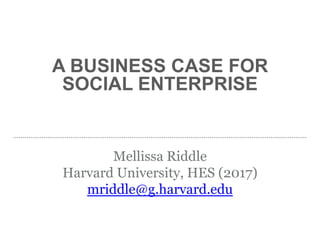 A BUSINESS CASE FOR
SOCIAL ENTERPRISE
Mellissa Riddle
Harvard University, HES (2017)
mriddle@g.harvard.edu
 