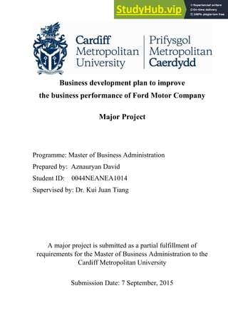 Business development plan to improve
the business performance of Ford Motor Company
Major Project
Programme: Master of Business Administration
Prepared by: Aznauryan David
Student ID: 0044NEANEA1014
Supervised by: Dr. Kui Juan Tiang
A major project is submitted as a partial fulfillment of
requirements for the Master of Business Administration to the
Cardiff Metropolitan University
Submission Date: 7 September, 2015
 