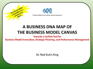 Thinking Different for Infinite Shared Happiness




            A BUSINESS DNA MAP OF
          THE BUSINESS MODEL CANVAS
                        Towards a Unified Tool for
Business Model Innovation, Strategic Planning, and Performance Management




                            Dr. Rod Kuhn King
 