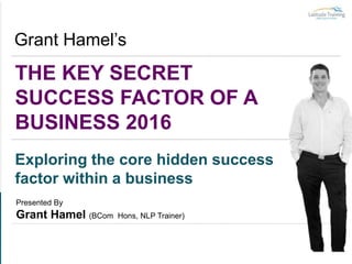 THE KEY SECRET
SUCCESS FACTOR OF A
BUSINESS 2016
Grant Hamel’s
Exploring the core hidden success
factor within a business
Presented By
Grant Hamel (BCom Hons, NLP Trainer)
 