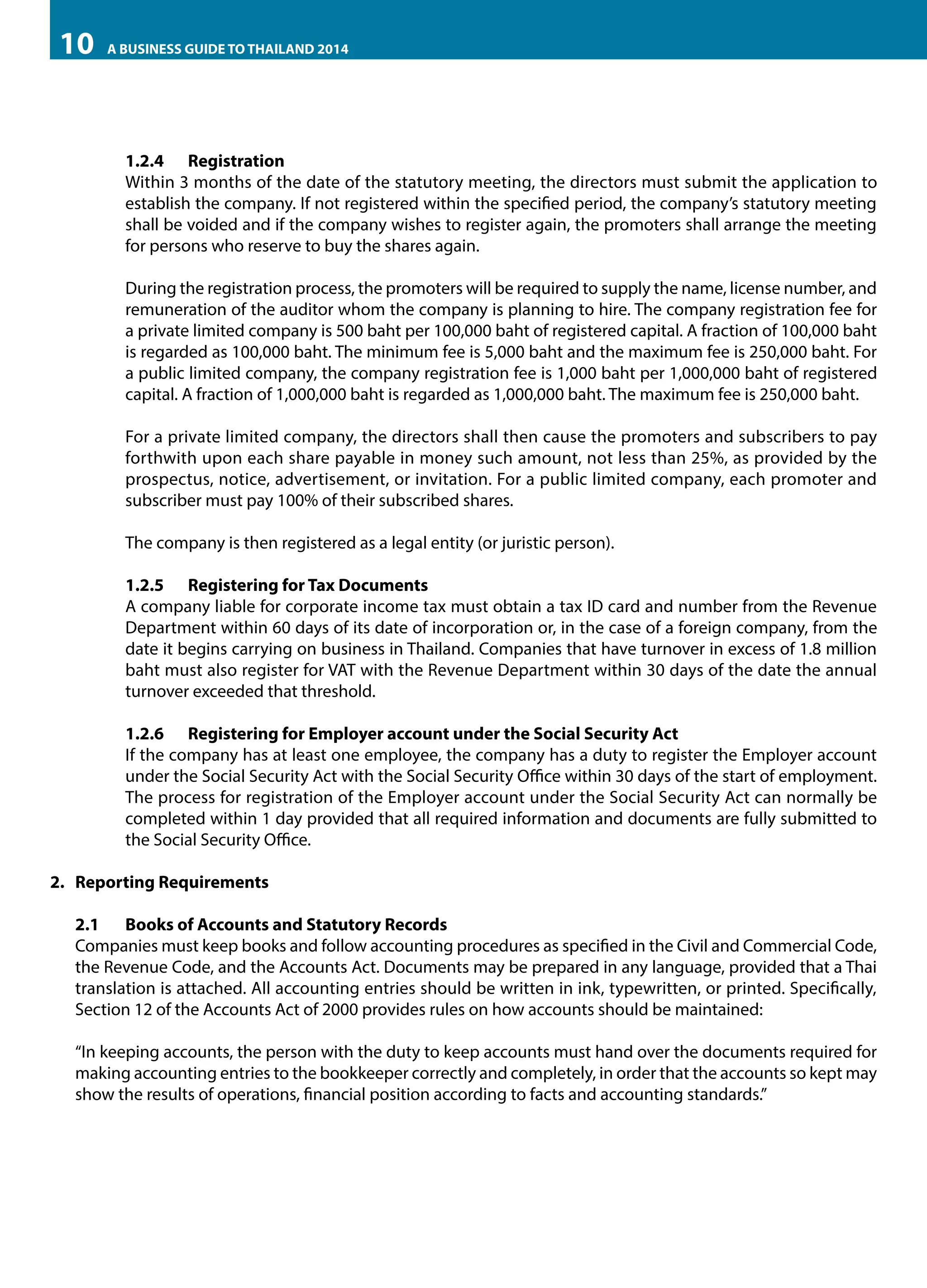 10

A BUSINESS GUIDE TO THAILAND 2014

1.2.4	Registration
Within 3 months of the date of the statutory meeting, the directors must submit the application to
establish the company. If not registered within the specified period, the company’s statutory meeting
shall be voided and if the company wishes to register again, the promoters shall arrange the meeting
for persons who reserve to buy the shares again.
During the registration process, the promoters will be required to supply the name, license number, and
remuneration of the auditor whom the company is planning to hire. The company registration fee for
a private limited company is 500 baht per 100,000 baht of registered capital. A fraction of 100,000 baht
is regarded as 100,000 baht. The minimum fee is 5,000 baht and the maximum fee is 250,000 baht. For
a public limited company, the company registration fee is 1,000 baht per 1,000,000 baht of registered
capital. A fraction of 1,000,000 baht is regarded as 1,000,000 baht. The maximum fee is 250,000 baht.
For a private limited company, the directors shall then cause the promoters and subscribers to pay
forthwith upon each share payable in money such amount, not less than 25%, as provided by the
prospectus, notice, advertisement, or invitation. For a public limited company, each promoter and
subscriber must pay 100% of their subscribed shares.
The company is then registered as a legal entity (or juristic person).
1.2.5	 Registering for Tax Documents
A company liable for corporate income tax must obtain a tax ID card and number from the Revenue
Department within 60 days of its date of incorporation or, in the case of a foreign company, from the
date it begins carrying on business in Thailand. Companies that have turnover in excess of 1.8 million
baht must also register for VAT with the Revenue Department within 30 days of the date the annual
turnover exceeded that threshold.
1.2.6	 Registering for Employer account under the Social Security Act
If the company has at least one employee, the company has a duty to register the Employer account
under the Social Security Act with the Social Security Office within 30 days of the start of employment.
The process for registration of the Employer account under the Social Security Act can normally be
completed within 1 day provided that all required information and documents are fully submitted to
the Social Security Office.
2.	 Reporting Requirements
2.1	 Books of Accounts and Statutory Records
Companies must keep books and follow accounting procedures as specified in the Civil and Commercial Code,
the Revenue Code, and the Accounts Act. Documents may be prepared in any language, provided that a Thai
translation is attached. All accounting entries should be written in ink, typewritten, or printed. Specifically,
Section 12 of the Accounts Act of 2000 provides rules on how accounts should be maintained:
“In keeping accounts, the person with the duty to keep accounts must hand over the documents required for
making accounting entries to the bookkeeper correctly and completely, in order that the accounts so kept may
show the results of operations, financial position according to facts and accounting standards.”

 