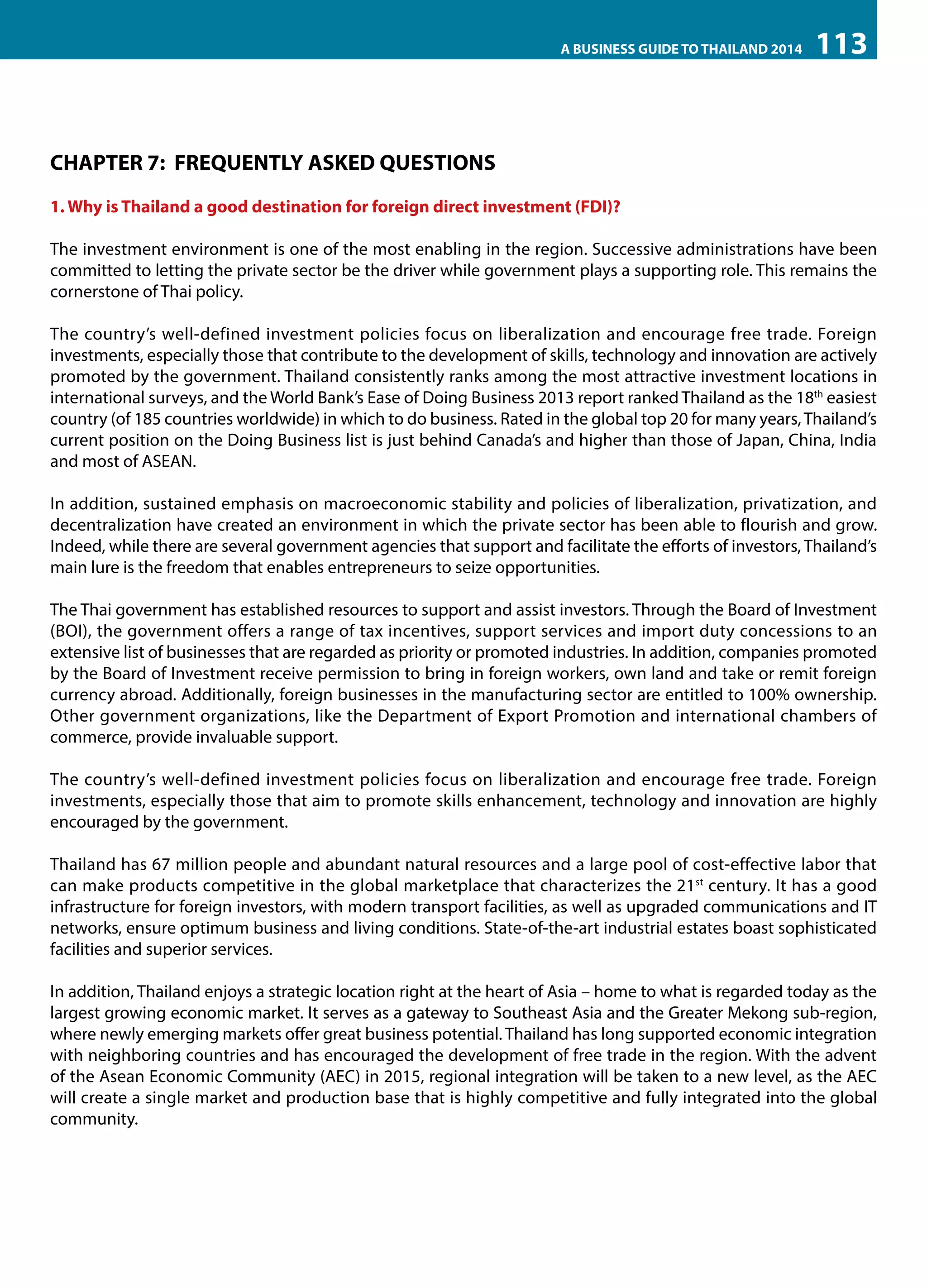 A BUSINESS GUIDE TO THAILAND 2014

113

CHAPTER 7: FREQUENTLY ASKED QUESTIONS
1. Why is Thailand a good destination for foreign direct investment (FDI)?
The investment environment is one of the most enabling in the region. Successive administrations have been
committed to letting the private sector be the driver while government plays a supporting role. This remains the
cornerstone of Thai policy.
The country’s well-defined investment policies focus on liberalization and encourage free trade. Foreign
investments, especially those that contribute to the development of skills, technology and innovation are actively
promoted by the government. Thailand consistently ranks among the most attractive investment locations in
international surveys, and the World Bank’s Ease of Doing Business 2013 report ranked Thailand as the 18th easiest
country (of 185 countries worldwide) in which to do business. Rated in the global top 20 for many years, Thailand’s
current position on the Doing Business list is just behind Canada’s and higher than those of Japan, China, India
and most of ASEAN.
In addition, sustained emphasis on macroeconomic stability and policies of liberalization, privatization, and
decentralization have created an environment in which the private sector has been able to flourish and grow.
Indeed, while there are several government agencies that support and facilitate the efforts of investors, Thailand’s
main lure is the freedom that enables entrepreneurs to seize opportunities.
The Thai government has established resources to support and assist investors. Through the Board of Investment
(BOI), the government offers a range of tax incentives, support services and import duty concessions to an
extensive list of businesses that are regarded as priority or promoted industries. In addition, companies promoted
by the Board of Investment receive permission to bring in foreign workers, own land and take or remit foreign
currency abroad. Additionally, foreign businesses in the manufacturing sector are entitled to 100% ownership.
Other government organizations, like the Department of Export Promotion and international chambers of
commerce, provide invaluable support.
The country’s well-defined investment policies focus on liberalization and encourage free trade. Foreign
investments, especially those that aim to promote skills enhancement, technology and innovation are highly
encouraged by the government.
Thailand has 67 million people and abundant natural resources and a large pool of cost-effective labor that
can make products competitive in the global marketplace that characterizes the 21st century. It has a good
infrastructure for foreign investors, with modern transport facilities, as well as upgraded communications and IT
networks, ensure optimum business and living conditions. State-of-the-art industrial estates boast sophisticated
facilities and superior services.
In addition, Thailand enjoys a strategic location right at the heart of Asia – home to what is regarded today as the
largest growing economic market. It serves as a gateway to Southeast Asia and the Greater Mekong sub-region,
where newly emerging markets offer great business potential. Thailand has long supported economic integration
with neighboring countries and has encouraged the development of free trade in the region. With the advent
of the Asean Economic Community (AEC) in 2015, regional integration will be taken to a new level, as the AEC
will create a single market and production base that is highly competitive and fully integrated into the global
community.

 