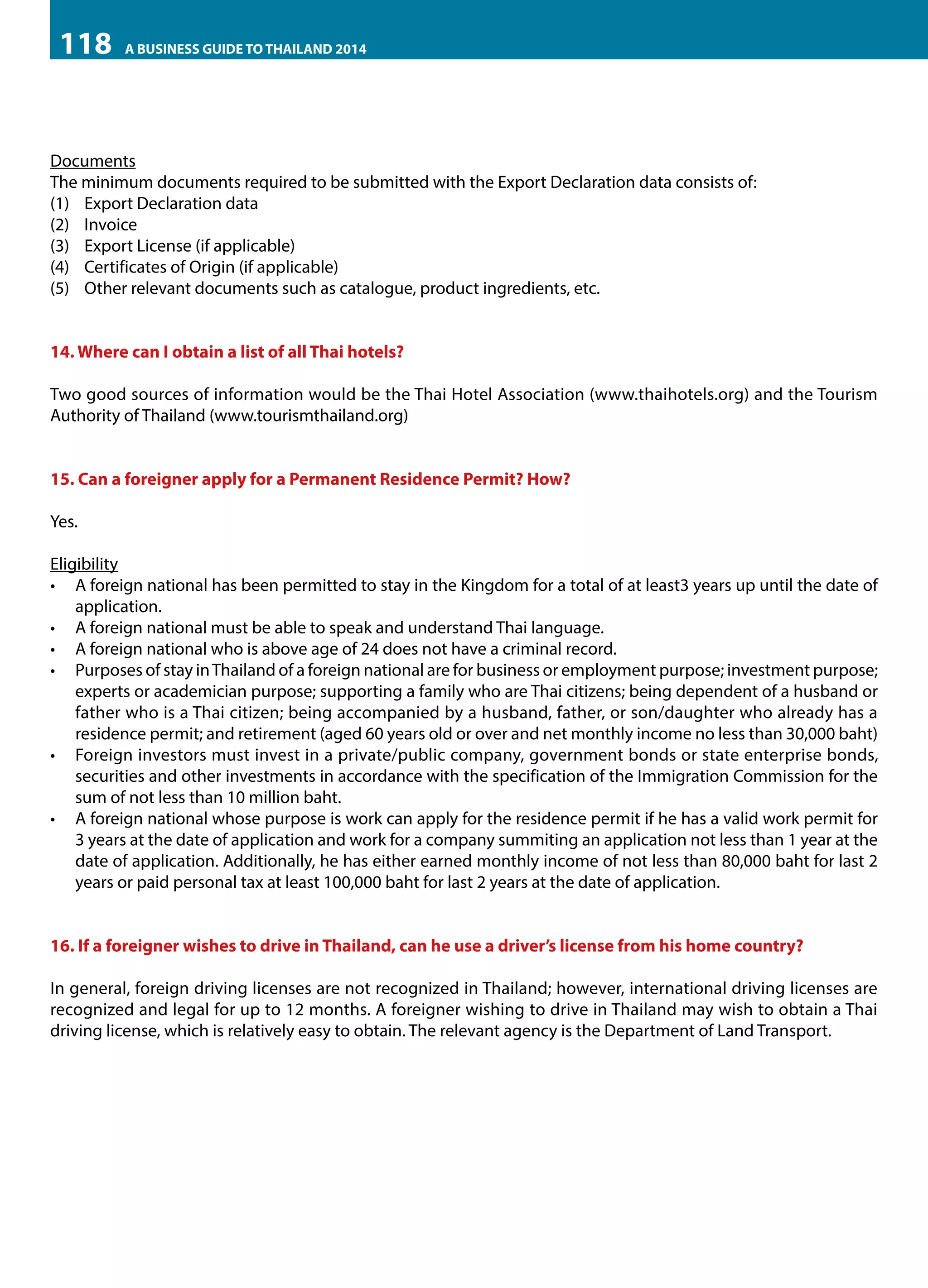 118

A BUSINESS GUIDE TO THAILAND 2014

Documents
The minimum documents required to be submitted with the Export Declaration data consists of:
(1) Export Declaration data
(2) Invoice
(3) Export License (if applicable)
(4) Certificates of Origin (if applicable)
(5) Other relevant documents such as catalogue, product ingredients, etc.
14. Where can I obtain a list of all Thai hotels?
Two good sources of information would be the Thai Hotel Association (www.thaihotels.org) and the Tourism
Authority of Thailand (www.tourismthailand.org)
15. Can a foreigner apply for a Permanent Residence Permit? How?
Yes.
Eligibility
•	 A foreign national has been permitted to stay in the Kingdom for a total of at least3 years up until the date of
application.
•	 A foreign national must be able to speak and understand Thai language.
•	 A foreign national who is above age of 24 does not have a criminal record.
•	 Purposes of stay in Thailand of a foreign national are for business or employment purpose; investment purpose;
experts or academician purpose; supporting a family who are Thai citizens; being dependent of a husband or
father who is a Thai citizen; being accompanied by a husband, father, or son/daughter who already has a
residence permit; and retirement (aged 60 years old or over and net monthly income no less than 30,000 baht)
•	 Foreign investors must invest in a private/public company, government bonds or state enterprise bonds,
securities and other investments in accordance with the specification of the Immigration Commission for the
sum of not less than 10 million baht.
•	 A foreign national whose purpose is work can apply for the residence permit if he has a valid work permit for
3 years at the date of application and work for a company summiting an application not less than 1 year at the
date of application. Additionally, he has either earned monthly income of not less than 80,000 baht for last 2
years or paid personal tax at least 100,000 baht for last 2 years at the date of application.
16. If a foreigner wishes to drive in Thailand, can he use a driver’s license from his home country?
In general, foreign driving licenses are not recognized in Thailand; however, international driving licenses are
recognized and legal for up to 12 months. A foreigner wishing to drive in Thailand may wish to obtain a Thai
driving license, which is relatively easy to obtain. The relevant agency is the Department of Land Transport.

 