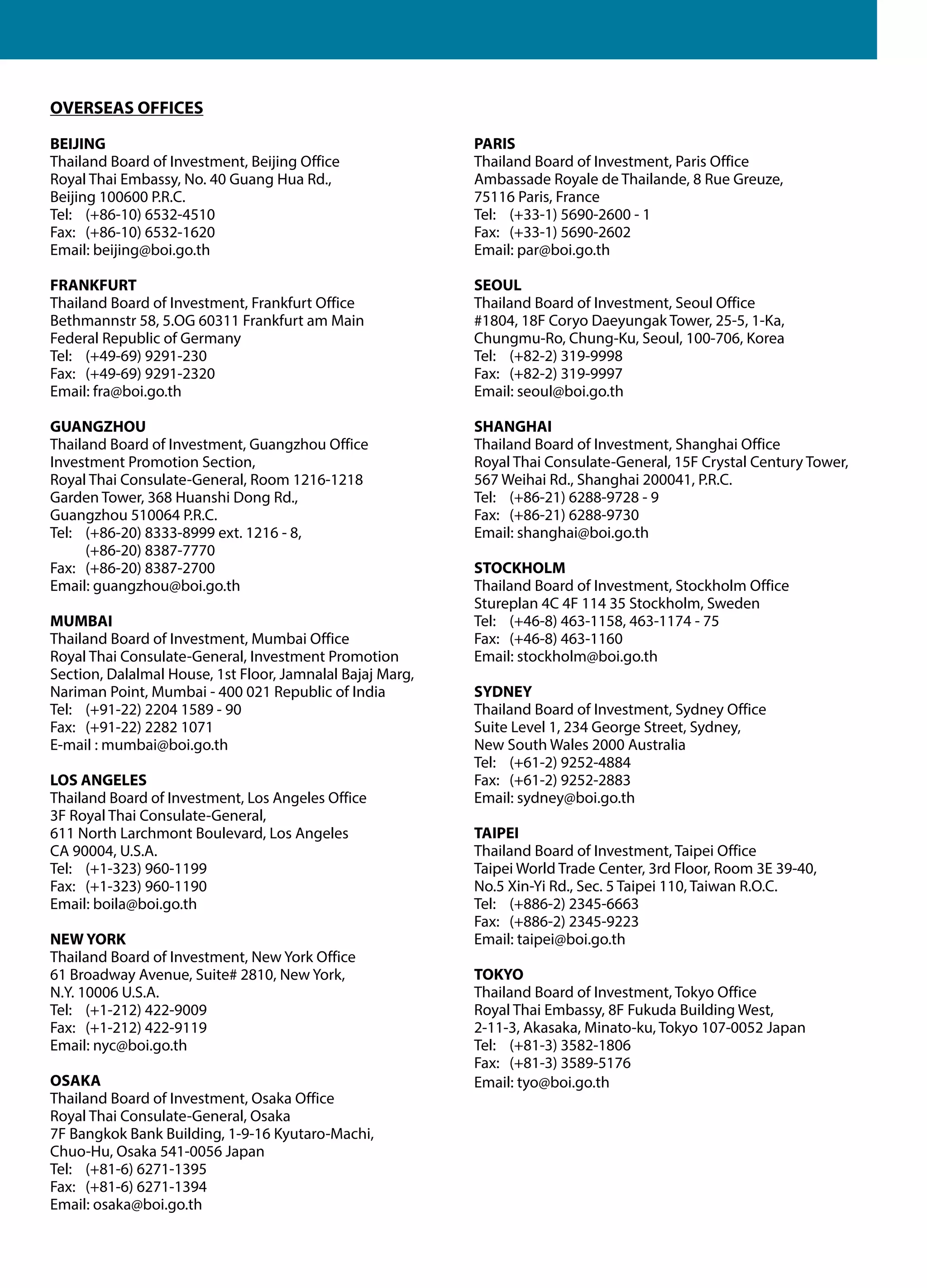 OVERSEAS OFFICES
BEIJING
Thailand Board of Investment, Beijing Office
Royal Thai Embassy, No. 40 Guang Hua Rd.,
Beijing 100600 P.R.C.
Tel: 	 (+86-10) 6532-4510
Fax: 	 (+86-10) 6532-1620
Email: beijing@boi.go.th

PARIS
Thailand Board of Investment, Paris Office
Ambassade Royale de Thailande, 8 Rue Greuze,
75116 Paris, France
Tel: 	 (+33-1) 5690-2600 - 1
Fax: 	 (+33-1) 5690-2602
Email: par@boi.go.th

FRANKFURT
Thailand Board of Investment, Frankfurt Office
Bethmannstr 58, 5.OG 60311 Frankfurt am Main
Federal Republic of Germany
Tel: 	 (+49-69) 9291-230
Fax: 	 (+49-69) 9291-2320
Email: fra@boi.go.th

SEOUL
Thailand Board of Investment, Seoul Office
#1804, 18F Coryo Daeyungak Tower, 25-5, 1-Ka,
Chungmu-Ro, Chung-Ku, Seoul, 100-706, Korea
Tel: 	 (+82-2) 319-9998
Fax: 	 (+82-2) 319-9997
Email: seoul@boi.go.th

GUANGZHOU
Thailand Board of Investment, Guangzhou Office
Investment Promotion Section,
Royal Thai Consulate-General, Room 1216-1218
Garden Tower, 368 Huanshi Dong Rd.,
Guangzhou 510064 P.R.C.
Tel:	 (+86-20) 8333-8999 ext. 1216 - 8,
	
(+86-20) 8387-7770
Fax: 	 (+86-20) 8387-2700
Email: guangzhou@boi.go.th

SHANGHAI
Thailand Board of Investment, Shanghai Office
Royal Thai Consulate-General, 15F Crystal Century Tower,
567 Weihai Rd., Shanghai 200041, P.R.C.
Tel: 	 (+86-21) 6288-9728 - 9
Fax: 	 (+86-21) 6288-9730
Email: shanghai@boi.go.th

MUMBAI
Thailand Board of Investment, Mumbai Office
Royal Thai Consulate-General, Investment Promotion
Section, Dalalmal House, 1st Floor, Jamnalal Bajaj Marg,
Nariman Point, Mumbai - 400 021 Republic of India
Tel: 	 (+91-22) 2204 1589 - 90
Fax:	 (+91-22) 2282 1071
E-mail : mumbai@boi.go.th
LOS ANGELES
Thailand Board of Investment, Los Angeles Office
3F Royal Thai Consulate-General,
611 North Larchmont Boulevard, Los Angeles
CA 90004, U.S.A.
Tel: 	 (+1-323) 960-1199
Fax: 	 (+1-323) 960-1190
Email: boila@boi.go.th
NEW YORK
Thailand Board of Investment, New York Office
61 Broadway Avenue, Suite# 2810, New York,
N.Y. 10006 U.S.A.
Tel: 	 (+1-212) 422-9009
Fax: 	 (+1-212) 422-9119
Email: nyc@boi.go.th
OSAKA
Thailand Board of Investment, Osaka Office
Royal Thai Consulate-General, Osaka
7F Bangkok Bank Building, 1-9-16 Kyutaro-Machi,
Chuo-Hu, Osaka 541-0056 Japan
Tel: 	 (+81-6) 6271-1395
Fax: 	 (+81-6) 6271-1394
Email: osaka@boi.go.th

STOCKHOLM
Thailand Board of Investment, Stockholm Office
Stureplan 4C 4F 114 35 Stockholm, Sweden
Tel: 	 (+46-8) 463-1158, 463-1174 - 75
Fax: 	 (+46-8) 463-1160
Email: stockholm@boi.go.th
SYDNEY
Thailand Board of Investment, Sydney Office
Suite Level 1, 234 George Street, Sydney,
New South Wales 2000 Australia
Tel: 	 (+61-2) 9252-4884
Fax: 	 (+61-2) 9252-2883
Email: sydney@boi.go.th
TAIPEI
Thailand Board of Investment, Taipei Office
Taipei World Trade Center, 3rd Floor, Room 3E 39-40,
No.5 Xin-Yi Rd., Sec. 5 Taipei 110, Taiwan R.O.C.
Tel: 	 (+886-2) 2345-6663
Fax: 	 (+886-2) 2345-9223
Email: taipei@boi.go.th
TOKYO
Thailand Board of Investment, Tokyo Office
Royal Thai Embassy, 8F Fukuda Building West,
2-11-3, Akasaka, Minato-ku, Tokyo 107-0052 Japan
Tel: 	 (+81-3) 3582-1806
Fax: 	 (+81-3) 3589-5176
Email: tyo@boi.go.th

 