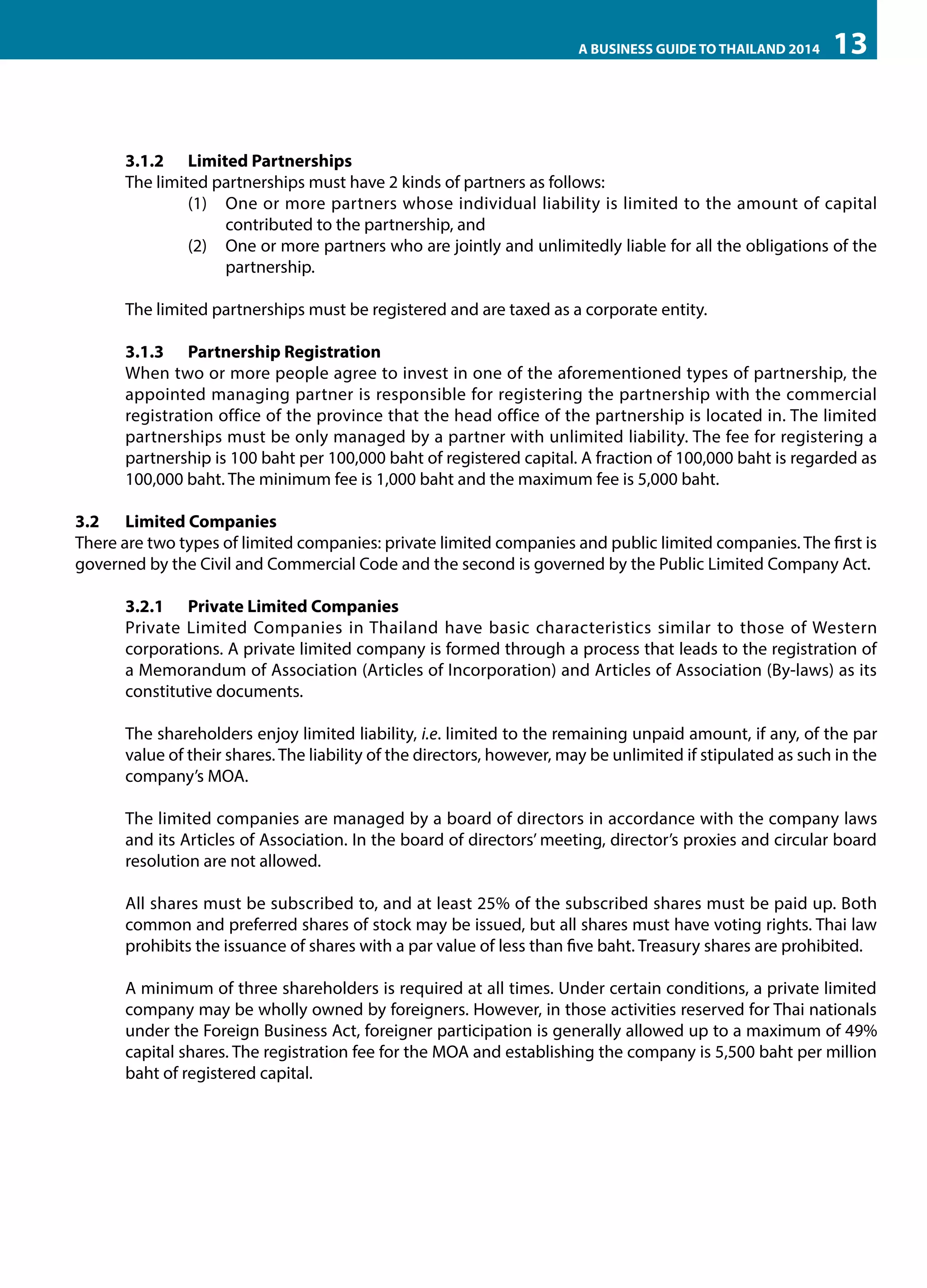 A BUSINESS GUIDE TO THAILAND 2014

13

3.1.2	 Limited Partnerships
The limited partnerships must have 2 kinds of partners as follows: 
(1)	 One or more partners whose individual liability is limited to the amount of capital
contributed to the partnership, and
(2)	 One or more partners who are jointly and unlimitedly liable for all the obligations of the
partnership.
The limited partnerships must be registered and are taxed as a corporate entity.
3.1.3	 Partnership Registration
When two or more people agree to invest in one of the aforementioned types of partnership, the
appointed managing partner is responsible for registering the partnership with the commercial
registration office of the province that the head office of the partnership is located in. The limited
partnerships must be only managed by a partner with unlimited liability. The fee for registering a
partnership is 100 baht per 100,000 baht of registered capital. A fraction of 100,000 baht is regarded as
100,000 baht. The minimum fee is 1,000 baht and the maximum fee is 5,000 baht.
3.2	 Limited Companies
There are two types of limited companies: private limited companies and public limited companies. The first is
governed by the Civil and Commercial Code and the second is governed by the Public Limited Company Act.
3.2.1	 Private Limited Companies
Private Limited Companies in Thailand have basic characteristics similar to those of Western
corporations. A private limited company is formed through a process that leads to the registration of
a Memorandum of Association (Articles of Incorporation) and Articles of Association (By-laws) as its
constitutive documents.
The shareholders enjoy limited liability, i.e. limited to the remaining unpaid amount, if any, of the par
value of their shares. The liability of the directors, however, may be unlimited if stipulated as such in the
company’s MOA.
The limited companies are managed by a board of directors in accordance with the company laws
and its Articles of Association. In the board of directors’ meeting, director’s proxies and circular board
resolution are not allowed.
All shares must be subscribed to, and at least 25% of the subscribed shares must be paid up. Both
common and preferred shares of stock may be issued, but all shares must have voting rights. Thai law
prohibits the issuance of shares with a par value of less than five baht. Treasury shares are prohibited.
A minimum of three shareholders is required at all times. Under certain conditions, a private limited
company may be wholly owned by foreigners. However, in those activities reserved for Thai nationals
under the Foreign Business Act, foreigner participation is generally allowed up to a maximum of 49%
capital shares. The registration fee for the MOA and establishing the company is 5,500 baht per million
baht of registered capital.

 