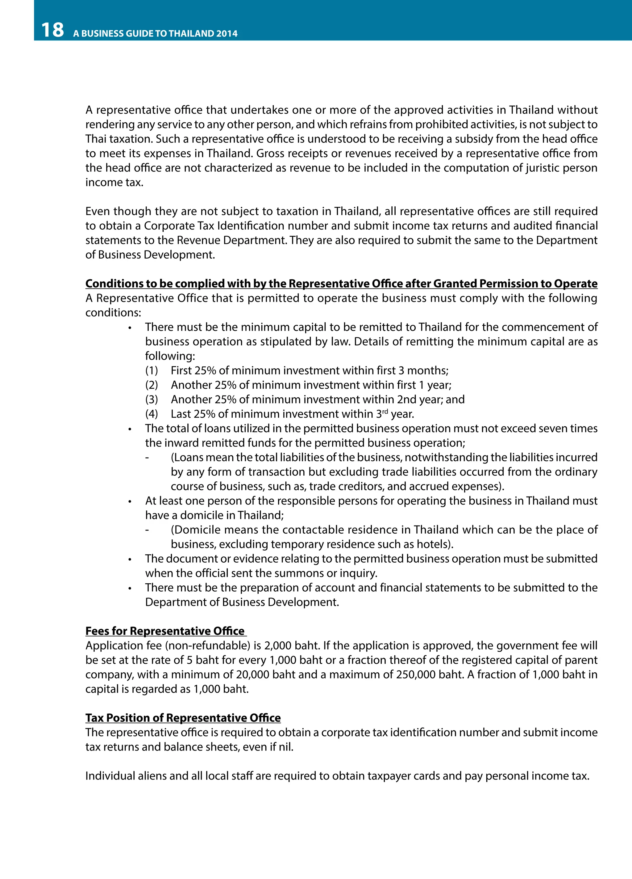 18

A BUSINESS GUIDE TO THAILAND 2014

A representative office that undertakes one or more of the approved activities in Thailand without
rendering any service to any other person, and which refrains from prohibited activities, is not subject to
Thai taxation. Such a representative office is understood to be receiving a subsidy from the head office
to meet its expenses in Thailand. Gross receipts or revenues received by a representative office from
the head office are not characterized as revenue to be included in the computation of juristic person
income tax.
Even though they are not subject to taxation in Thailand, all representative offices are still required
to obtain a Corporate Tax Identification number and submit income tax returns and audited financial
statements to the Revenue Department. They are also required to submit the same to the Department
of Business Development.
Conditions to be complied with by the Representative Office after Granted Permission to Operate
A Representative Office that is permitted to operate the business must comply with the following
conditions:
•	 There must be the minimum capital to be remitted to Thailand for the commencement of
business operation as stipulated by law. Details of remitting the minimum capital are as
following:
(1)	 First 25% of minimum investment within first 3 months;
(2)	 Another 25% of minimum investment within first 1 year;
(3)	 Another 25% of minimum investment within 2nd year; and
(4)	 Last 25% of minimum investment within 3rd year.
•	 The total of loans utilized in the permitted business operation must not exceed seven times
the inward remitted funds for the permitted business operation;
-	
(Loans mean the total liabilities of the business, notwithstanding the liabilities incurred
by any form of transaction but excluding trade liabilities occurred from the ordinary
course of business, such as, trade creditors, and accrued expenses).
•	 At least one person of the responsible persons for operating the business in Thailand must
have a domicile in Thailand;
-	
(Domicile means the contactable residence in Thailand which can be the place of
business, excluding temporary residence such as hotels).
•	 The document or evidence relating to the permitted business operation must be submitted
when the official sent the summons or inquiry.
•	 There must be the preparation of account and financial statements to be submitted to the
Department of Business Development.
Fees for Representative Office
Application fee (non-refundable) is 2,000 baht. If the application is approved, the government fee will
be set at the rate of 5 baht for every 1,000 baht or a fraction thereof of the registered capital of parent
company, with a minimum of 20,000 baht and a maximum of 250,000 baht. A fraction of 1,000 baht in
capital is regarded as 1,000 baht.
Tax Position of Representative Office
The representative office is required to obtain a corporate tax identification number and submit income
tax returns and balance sheets, even if nil.
Individual aliens and all local staff are required to obtain taxpayer cards and pay personal income tax.

 
