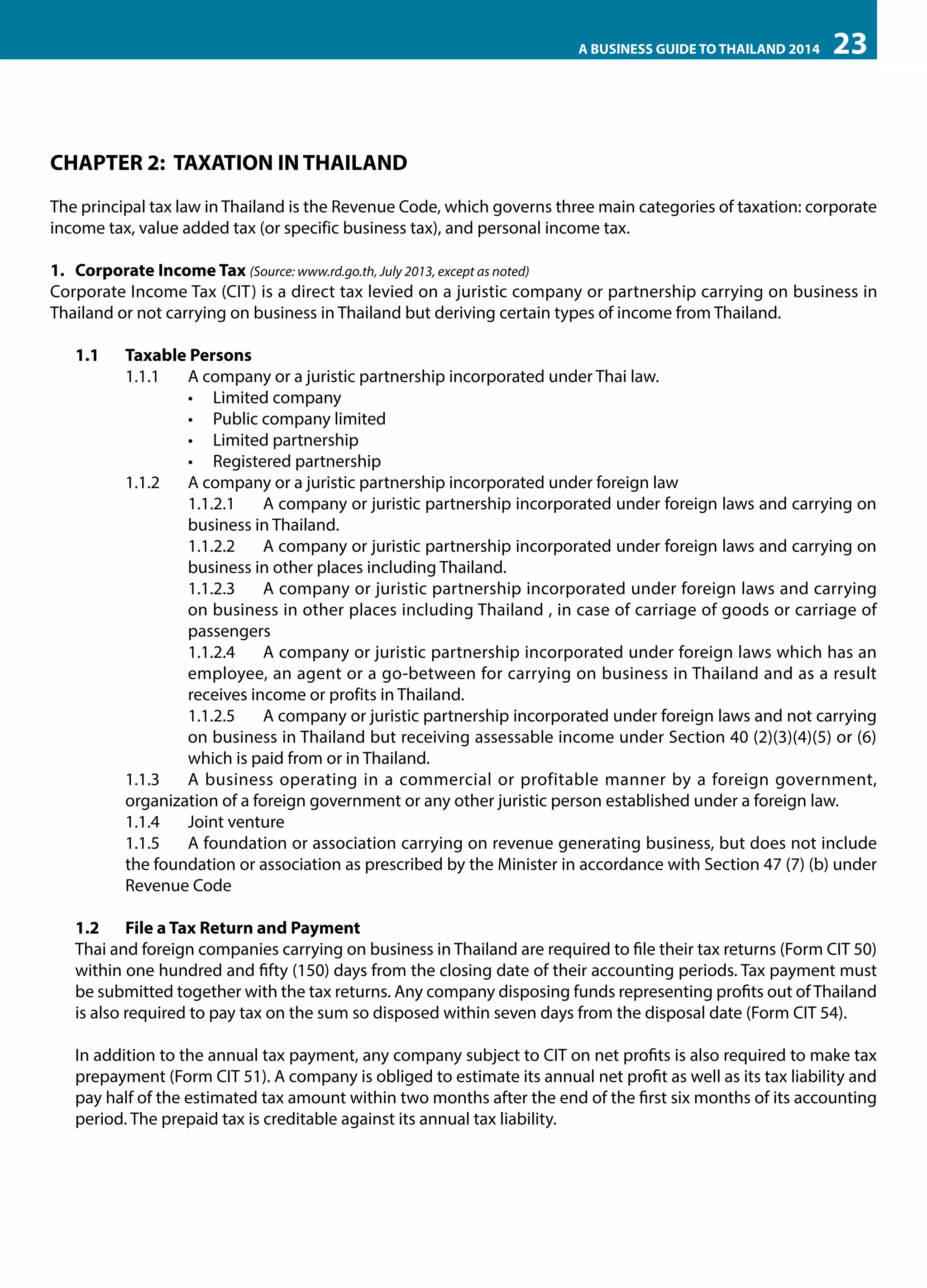 A BUSINESS GUIDE TO THAILAND 2014

23

CHAPTER 2: TAXATION IN THAILAND
The principal tax law in Thailand is the Revenue Code, which governs three main categories of taxation: corporate
income tax, value added tax (or specific business tax), and personal income tax.
1.	 Corporate Income Tax (Source: www.rd.go.th, July 2013, except as noted)
Corporate Income Tax (CIT) is a direct tax levied on a juristic company or partnership carrying on business in
Thailand or not carrying on business in Thailand but deriving certain types of income from Thailand.
1.1	

Taxable Persons
1.1.1	 A company or a juristic partnership incorporated under Thai law.
•	 Limited company
•	 Public company limited
•	 Limited partnership
•	 Registered partnership
1.1.2	 A company or a juristic partnership incorporated under foreign law
1.1.2.1	 A company or juristic partnership incorporated under foreign laws and carrying on
business in Thailand.
1.1.2.2	 A company or juristic partnership incorporated under foreign laws and carrying on
business in other places including Thailand.
1.1.2.3	 A company or juristic partnership incorporated under foreign laws and carrying
on business in other places including Thailand , in case of carriage of goods or carriage of
passengers
1.1.2.4	 A company or juristic partnership incorporated under foreign laws which has an
employee, an agent or a go-between for carrying on business in Thailand and as a result
receives income or profits in Thailand.
1.1.2.5 	 A company or juristic partnership incorporated under foreign laws and not carrying
on business in Thailand but receiving assessable income under Section 40 (2)(3)(4)(5) or (6)
which is paid from or in Thailand.
1.1.3 	 A business operating in a commercial or profitable manner by a foreign government,
organization of a foreign government or any other juristic person established under a foreign law.
1.1.4 	 Joint venture
1.1.5 	 A foundation or association carrying on revenue generating business, but does not include
the foundation or association as prescribed by the Minister in accordance with Section 47 (7) (b) under
Revenue Code

1.2	 File a Tax Return and Payment
Thai and foreign companies carrying on business in Thailand are required to file their tax returns (Form CIT 50)
within one hundred and fifty (150) days from the closing date of their accounting periods. Tax payment must
be submitted together with the tax returns. Any company disposing funds representing profits out of Thailand
is also required to pay tax on the sum so disposed within seven days from the disposal date (Form CIT 54).
In addition to the annual tax payment, any company subject to CIT on net profits is also required to make tax
prepayment (Form CIT 51). A company is obliged to estimate its annual net profit as well as its tax liability and
pay half of the estimated tax amount within two months after the end of the first six months of its accounting
period. The prepaid tax is creditable against its annual tax liability.

 