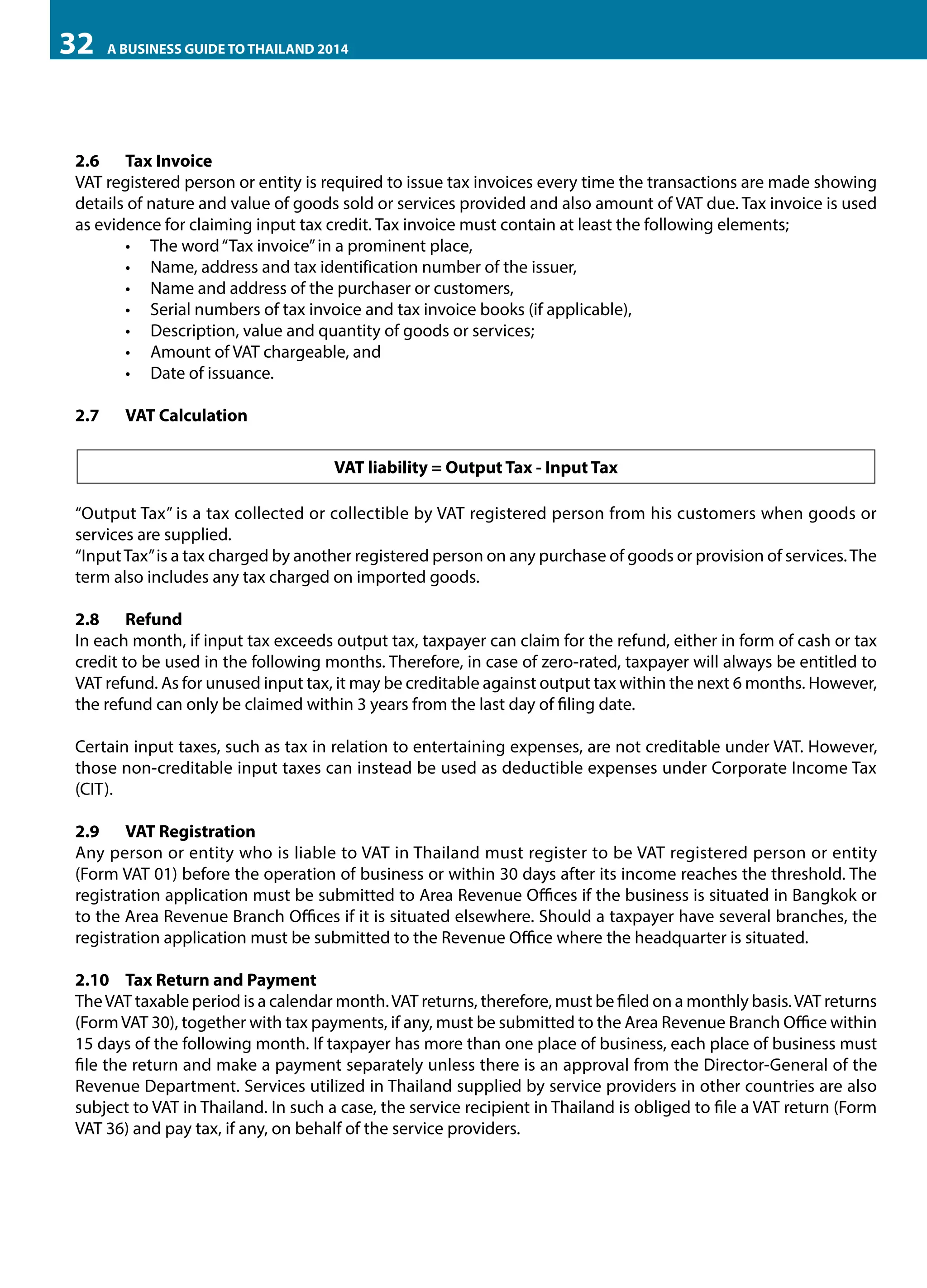 32

A BUSINESS GUIDE TO THAILAND 2014

2.6	 Tax Invoice
VAT registered person or entity is required to issue tax invoices every time the transactions are made showing
details of nature and value of goods sold or services provided and also amount of VAT due. Tax invoice is used
as evidence for claiming input tax credit. Tax invoice must contain at least the following elements;
•	 The word “Tax invoice” in a prominent place,
•	 Name, address and tax identification number of the issuer,
•	 Name and address of the purchaser or customers,
•	 Serial numbers of tax invoice and tax invoice books (if applicable),
•	 Description, value and quantity of goods or services;
•	 Amount of VAT chargeable, and
•	 Date of issuance.
2.7	

VAT Calculation
VAT liability = Output Tax - Input Tax

“Output Tax” is a tax collected or collectible by VAT registered person from his customers when goods or
services are supplied.
“Input Tax” is a tax charged by another registered person on any purchase of goods or provision of services. The
term also includes any tax charged on imported goods.
2.8	Refund
In each month, if input tax exceeds output tax, taxpayer can claim for the refund, either in form of cash or tax
credit to be used in the following months. Therefore, in case of zero-rated, taxpayer will always be entitled to
VAT refund. As for unused input tax, it may be creditable against output tax within the next 6 months. However,
the refund can only be claimed within 3 years from the last day of filing date.
Certain input taxes, such as tax in relation to entertaining expenses, are not creditable under VAT. However,
those non-creditable input taxes can instead be used as deductible expenses under Corporate Income Tax
(CIT).
2.9	 VAT Registration
Any person or entity who is liable to VAT in Thailand must register to be VAT registered person or entity
(Form VAT 01) before the operation of business or within 30 days after its income reaches the threshold. The
registration application must be submitted to Area Revenue Offices if the business is situated in Bangkok or
to the Area Revenue Branch Offices if it is situated elsewhere. Should a taxpayer have several branches, the
registration application must be submitted to the Revenue Office where the headquarter is situated.
2.10	 Tax Return and Payment
The VAT taxable period is a calendar month. VAT returns, therefore, must be filed on a monthly basis. VAT returns
(Form VAT 30), together with tax payments, if any, must be submitted to the Area Revenue Branch Office within
15 days of the following month. If taxpayer has more than one place of business, each place of business must
file the return and make a payment separately unless there is an approval from the Director-General of the
Revenue Department. Services utilized in Thailand supplied by service providers in other countries are also
subject to VAT in Thailand. In such a case, the service recipient in Thailand is obliged to file a VAT return (Form
VAT 36) and pay tax, if any, on behalf of the service providers.

 