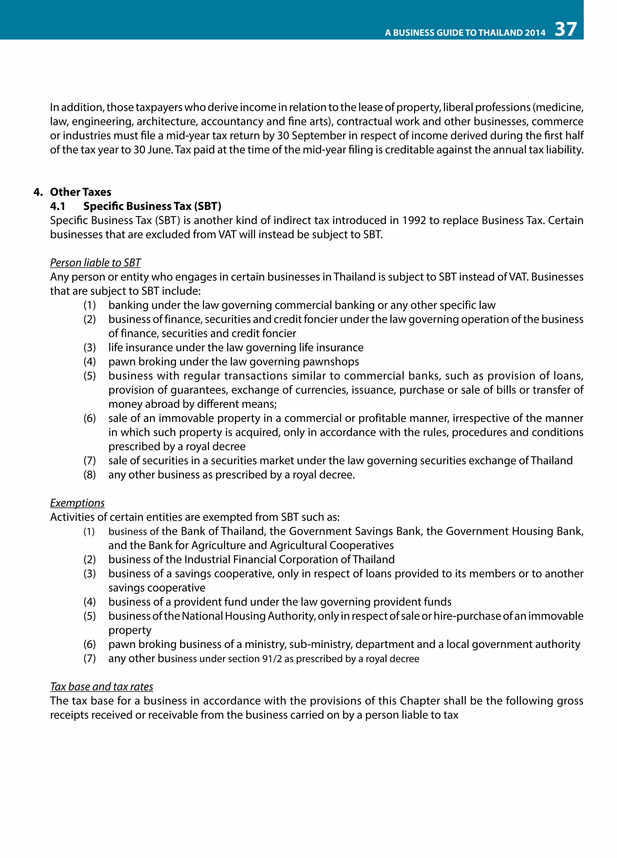 A BUSINESS GUIDE TO THAILAND 2014

37

In addition, those taxpayers who derive income in relation to the lease of property, liberal professions (medicine,
law, engineering, architecture, accountancy and fine arts), contractual work and other businesses, commerce
or industries must file a mid-year tax return by 30 September in respect of income derived during the first half
of the tax year to 30 June. Tax paid at the time of the mid-year filing is creditable against the annual tax liability.
4.	 Other Taxes
4.1	 Specific Business Tax (SBT)
Specific Business Tax (SBT) is another kind of indirect tax introduced in 1992 to replace Business Tax. Certain
businesses that are excluded from VAT will instead be subject to SBT.
Person liable to SBT
Any person or entity who engages in certain businesses in Thailand is subject to SBT instead of VAT. Businesses
that are subject to SBT include:
(1)	 banking under the law governing commercial banking or any other specific law
(2)	 business of finance, securities and credit foncier under the law governing operation of the business
of finance, securities and credit foncier
(3)	 life insurance under the law governing life insurance
(4)	 pawn broking under the law governing pawnshops
(5)	 business with regular transactions similar to commercial banks, such as provision of loans,
provision of guarantees, exchange of currencies, issuance, purchase or sale of bills or transfer of
money abroad by different means;
(6)	 sale of an immovable property in a commercial or profitable manner, irrespective of the manner
in which such property is acquired, only in accordance with the rules, procedures and conditions
prescribed by a royal decree
(7)	 sale of securities in a securities market under the law governing securities exchange of Thailand
(8)	 any other business as prescribed by a royal decree.
Exemptions
Activities of certain entities are exempted from SBT such as:
(1)	 business of the Bank of Thailand, the Government Savings Bank, the Government Housing Bank,
and the Bank for Agriculture and Agricultural Cooperatives
(2)	 business of the Industrial Financial Corporation of Thailand
(3)	 business of a savings cooperative, only in respect of loans provided to its members or to another
savings cooperative
(4)	 business of a provident fund under the law governing provident funds
(5)	 business of the National Housing Authority, only in respect of sale or hire-purchase of an immovable
property
(6)	 pawn broking business of a ministry, sub-ministry, department and a local government authority
(7)	 any other business under section 91/2 as prescribed by a royal decree
Tax base and tax rates
The tax base for a business in accordance with the provisions of this Chapter shall be the following gross
receipts received or receivable from the business carried on by a person liable to tax

 