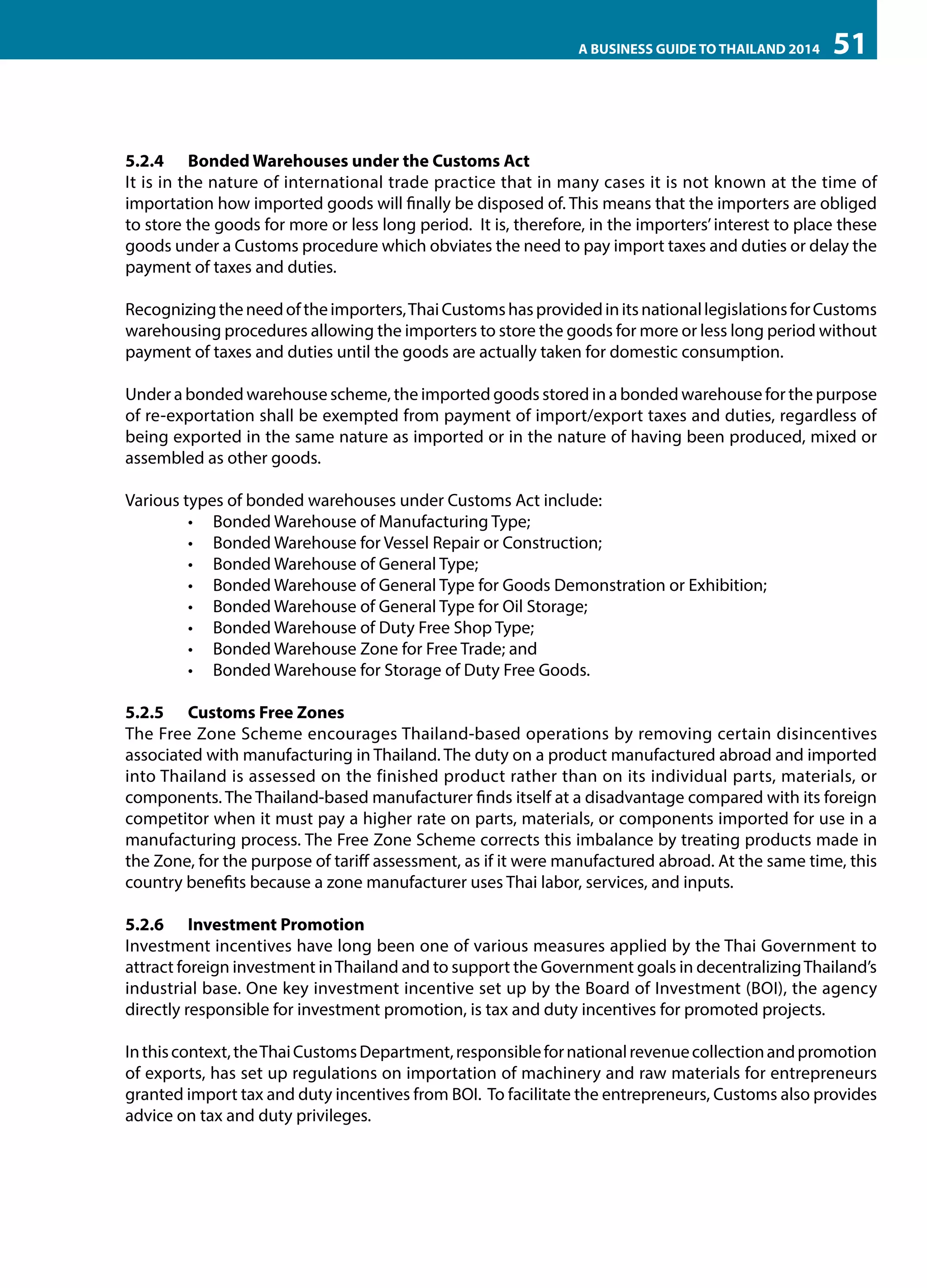 A BUSINESS GUIDE TO THAILAND 2014

51

5.2.4	 Bonded Warehouses under the Customs Act
It is in the nature of international trade practice that in many cases it is not known at the time of
importation how imported goods will finally be disposed of. This means that the importers are obliged
to store the goods for more or less long period. It is, therefore, in the importers’ interest to place these
goods under a Customs procedure which obviates the need to pay import taxes and duties or delay the
payment of taxes and duties.
Recognizing the need of the importers, Thai Customs has provided in its national legislations for Customs
warehousing procedures allowing the importers to store the goods for more or less long period without
payment of taxes and duties until the goods are actually taken for domestic consumption.
Under a bonded warehouse scheme, the imported goods stored in a bonded warehouse for the purpose
of re-exportation shall be exempted from payment of import/export taxes and duties, regardless of
being exported in the same nature as imported or in the nature of having been produced, mixed or
assembled as other goods.
Various types of bonded warehouses under Customs Act include:
•	 Bonded Warehouse of Manufacturing Type;
•	 Bonded Warehouse for Vessel Repair or Construction;
•	 Bonded Warehouse of General Type;
•	 Bonded Warehouse of General Type for Goods Demonstration or Exhibition;
•	 Bonded Warehouse of General Type for Oil Storage;
•	 Bonded Warehouse of Duty Free Shop Type;
•	 Bonded Warehouse Zone for Free Trade; and
•	 Bonded Warehouse for Storage of Duty Free Goods.
5.2.5 	 Customs Free Zones
The Free Zone Scheme encourages Thailand-based operations by removing certain disincentives
associated with manufacturing in Thailand. The duty on a product manufactured abroad and imported
into Thailand is assessed on the finished product rather than on its individual parts, materials, or
components. The Thailand-based manufacturer finds itself at a disadvantage compared with its foreign
competitor when it must pay a higher rate on parts, materials, or components imported for use in a
manufacturing process. The Free Zone Scheme corrects this imbalance by treating products made in
the Zone, for the purpose of tariff assessment, as if it were manufactured abroad. At the same time, this
country benefits because a zone manufacturer uses Thai labor, services, and inputs.
5.2.6 	 Investment Promotion
Investment incentives have long been one of various measures applied by the Thai Government to
attract foreign investment in Thailand and to support the Government goals in decentralizing Thailand’s
industrial base. One key investment incentive set up by the Board of Investment (BOI), the agency
directly responsible for investment promotion, is tax and duty incentives for promoted projects.
In this context, the Thai Customs Department, responsible for national revenue collection and promotion
of exports, has set up regulations on importation of machinery and raw materials for entrepreneurs
granted import tax and duty incentives from BOI. To facilitate the entrepreneurs, Customs also provides
advice on tax and duty privileges.

 