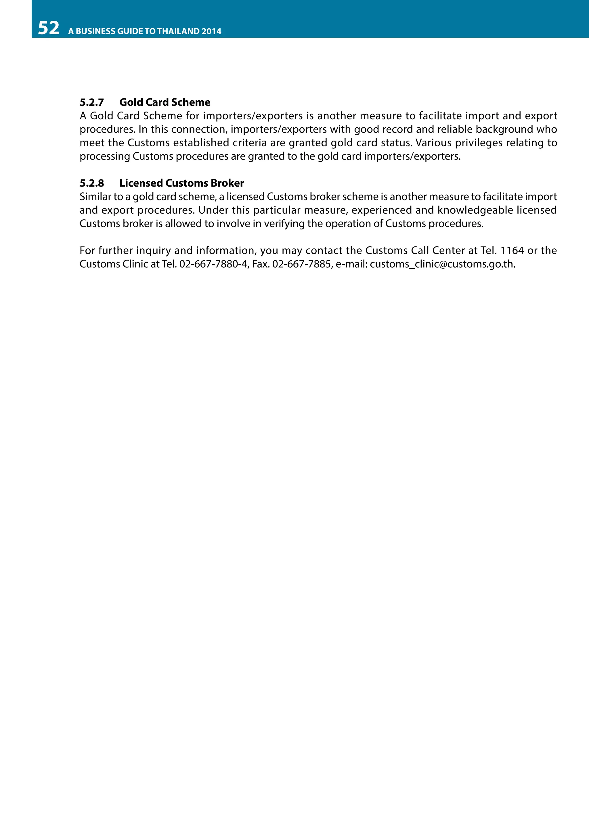 52

A BUSINESS GUIDE TO THAILAND 2014

5.2.7	 Gold Card Scheme
A Gold Card Scheme for importers/exporters is another measure to facilitate import and export
procedures. In this connection, importers/exporters with good record and reliable background who
meet the Customs established criteria are granted gold card status. Various privileges relating to
processing Customs procedures are granted to the gold card importers/exporters.
5.2.8	 Licensed Customs Broker
Similar to a gold card scheme, a licensed Customs broker scheme is another measure to facilitate import
and export procedures. Under this particular measure, experienced and knowledgeable licensed
Customs broker is allowed to involve in verifying the operation of Customs procedures.
For further inquiry and information, you may contact the Customs Call Center at Tel. 1164 or the
Customs Clinic at Tel. 02-667-7880-4, Fax. 02-667-7885, e-mail: customs_clinic@customs.go.th.

 