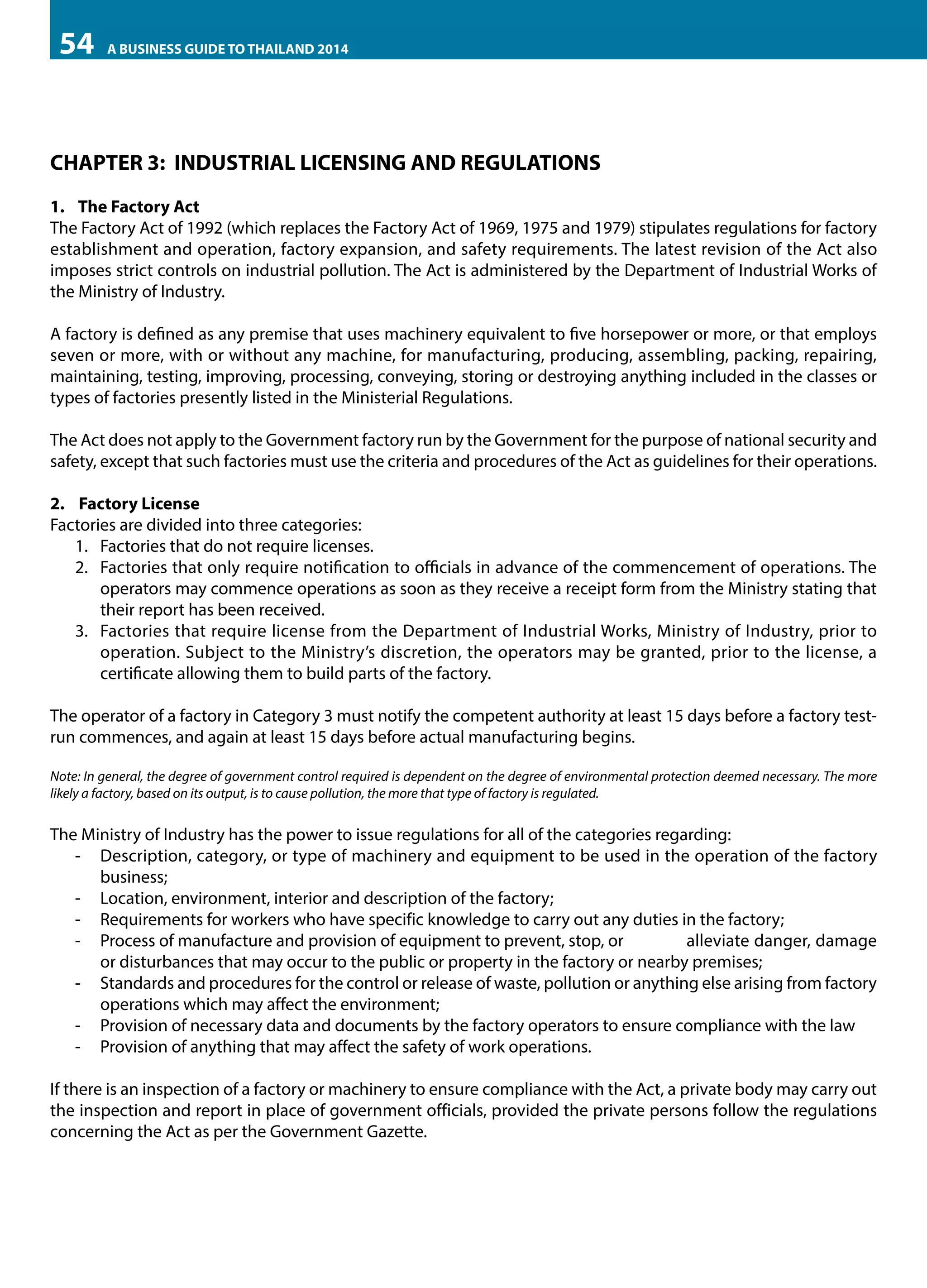 54

A BUSINESS GUIDE TO THAILAND 2014

CHAPTER 3: INDUSTRIAL LICENSING AND REGULATIONS
1.	 The Factory Act
The Factory Act of 1992 (which replaces the Factory Act of 1969, 1975 and 1979) stipulates regulations for factory
establishment and operation, factory expansion, and safety requirements. The latest revision of the Act also
imposes strict controls on industrial pollution. The Act is administered by the Department of Industrial Works of
the Ministry of Industry.
A factory is defined as any premise that uses machinery equivalent to five horsepower or more, or that employs
seven or more, with or without any machine, for manufacturing, producing, assembling, packing, repairing,
maintaining, testing, improving, processing, conveying, storing or destroying anything included in the classes or
types of factories presently listed in the Ministerial Regulations.
The Act does not apply to the Government factory run by the Government for the purpose of national security and
safety, except that such factories must use the criteria and procedures of the Act as guidelines for their operations.
2.	 Factory License
Factories are divided into three categories:
1.	 Factories that do not require licenses.
2.	 Factories that only require notification to officials in advance of the commencement of operations. The
operators may commence operations as soon as they receive a receipt form from the Ministry stating that
their report has been received.
3.	 Factories that require license from the Department of Industrial Works, Ministry of Industry, prior to
operation. Subject to the Ministry’s discretion, the operators may be granted, prior to the license, a
certificate allowing them to build parts of the factory.
The operator of a factory in Category 3 must notify the competent authority at least 15 days before a factory testrun commences, and again at least 15 days before actual manufacturing begins.
Note: In general, the degree of government control required is dependent on the degree of environmental protection deemed necessary. The more
likely a factory, based on its output, is to cause pollution, the more that type of factory is regulated.

The Ministry of Industry has the power to issue regulations for all of the categories regarding:
-- Description, category, or type of machinery and equipment to be used in the operation of the factory
business;
-- Location, environment, interior and description of the factory;
-- Requirements for workers who have specific knowledge to carry out any duties in the factory;
-- Process of manufacture and provision of equipment to prevent, stop, or 	
alleviate danger, damage
or disturbances that may occur to the public or property in the factory or nearby premises;
-- Standards and procedures for the control or release of waste, pollution or anything else arising from factory
operations which may affect the environment;
-- Provision of necessary data and documents by the factory operators to ensure compliance with the law
-- Provision of anything that may affect the safety of work operations.
If there is an inspection of a factory or machinery to ensure compliance with the Act, a private body may carry out
the inspection and report in place of government officials, provided the private persons follow the regulations
concerning the Act as per the Government Gazette.

 