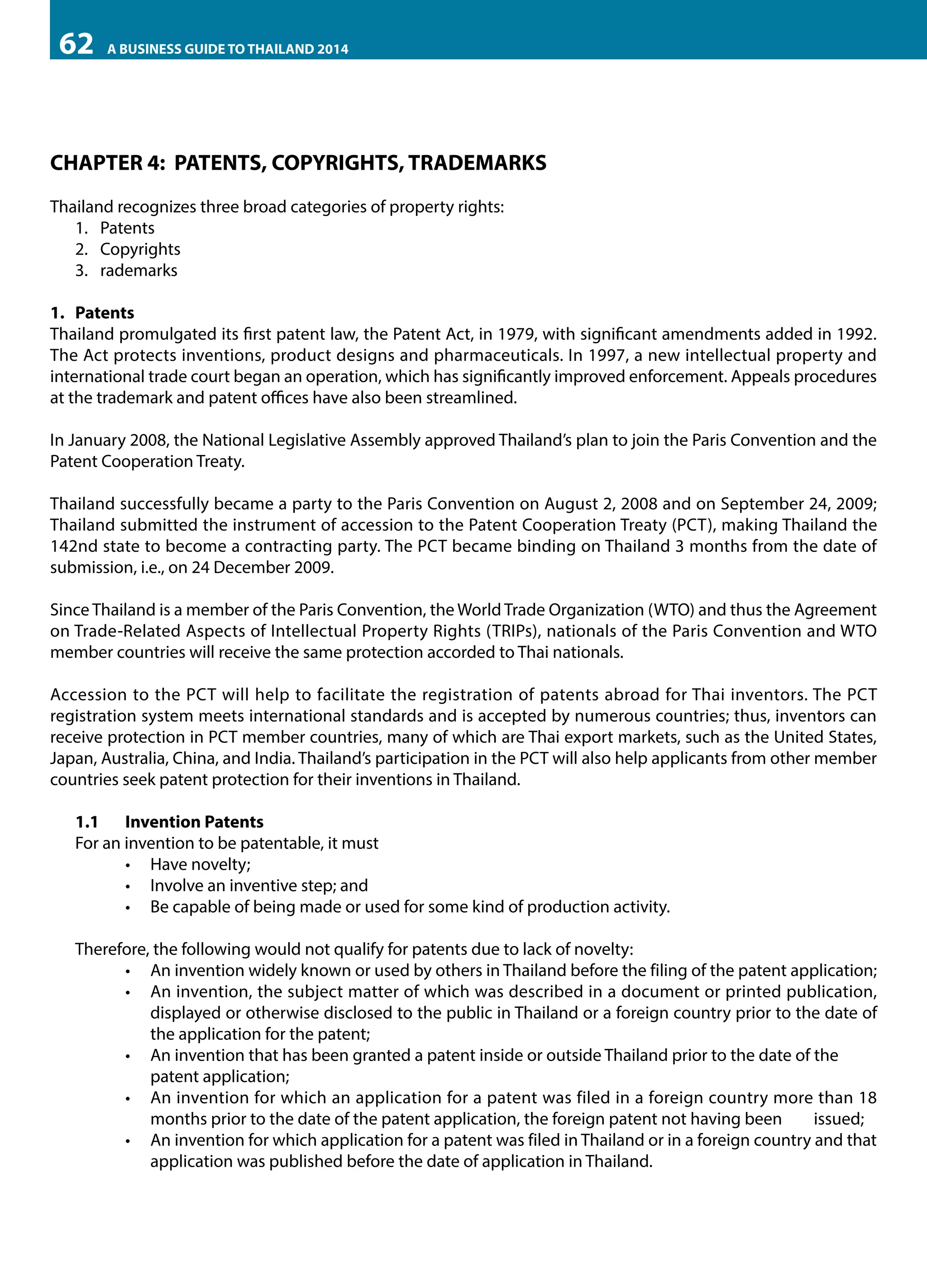 62

A BUSINESS GUIDE TO THAILAND 2014

CHAPTER 4: PATENTS, COPYRIGHTS, TRADEMARKS
Thailand recognizes three broad categories of property rights:
1.	 Patents
2.	 Copyrights
3.	 rademarks
1.	Patents
Thailand promulgated its first patent law, the Patent Act, in 1979, with significant amendments added in 1992.
The Act protects inventions, product designs and pharmaceuticals. In 1997, a new intellectual property and
international trade court began an operation, which has significantly improved enforcement. Appeals procedures
at the trademark and patent offices have also been streamlined.
In January 2008, the National Legislative Assembly approved Thailand’s plan to join the Paris Convention and the
Patent Cooperation Treaty.
Thailand successfully became a party to the Paris Convention on August 2, 2008 and on September 24, 2009;
Thailand submitted the instrument of accession to the Patent Cooperation Treaty (PCT), making Thailand the
142nd state to become a contracting party. The PCT became binding on Thailand 3 months from the date of
submission, i.e., on 24 December 2009.
Since Thailand is a member of the Paris Convention, the World Trade Organization (WTO) and thus the Agreement
on Trade-Related Aspects of Intellectual Property Rights (TRIPs), nationals of the Paris Convention and WTO
member countries will receive the same protection accorded to Thai nationals.
Accession to the PCT will help to facilitate the registration of patents abroad for Thai inventors. The PCT
registration system meets international standards and is accepted by numerous countries; thus, inventors can
receive protection in PCT member countries, many of which are Thai export markets, such as the United States,
Japan, Australia, China, and India. Thailand’s participation in the PCT will also help applicants from other member
countries seek patent protection for their inventions in Thailand.

	

1.1	 Invention Patents
For an invention to be patentable, it must
•	 Have novelty;
•	 Involve an inventive step; and
•	 Be capable of being made or used for some kind of production activity.
Therefore, the following would not qualify for patents due to lack of novelty:
•	 An invention widely known or used by others in Thailand before the filing of the patent application;
•	 An invention, the subject matter of which was described in a document or printed publication,
displayed or otherwise disclosed to the public in Thailand or a foreign country prior to the date of
the application for the patent;
•	 An invention that has been granted a patent inside or outside Thailand prior to the date of the 	
patent application;
•	 An invention for which an application for a patent was filed in a foreign country more than 18
months prior to the date of the patent application, the foreign patent not having been 	 issued;
•	 An invention for which application for a patent was filed in Thailand or in a foreign country and that
application was published before the date of application in Thailand.

 