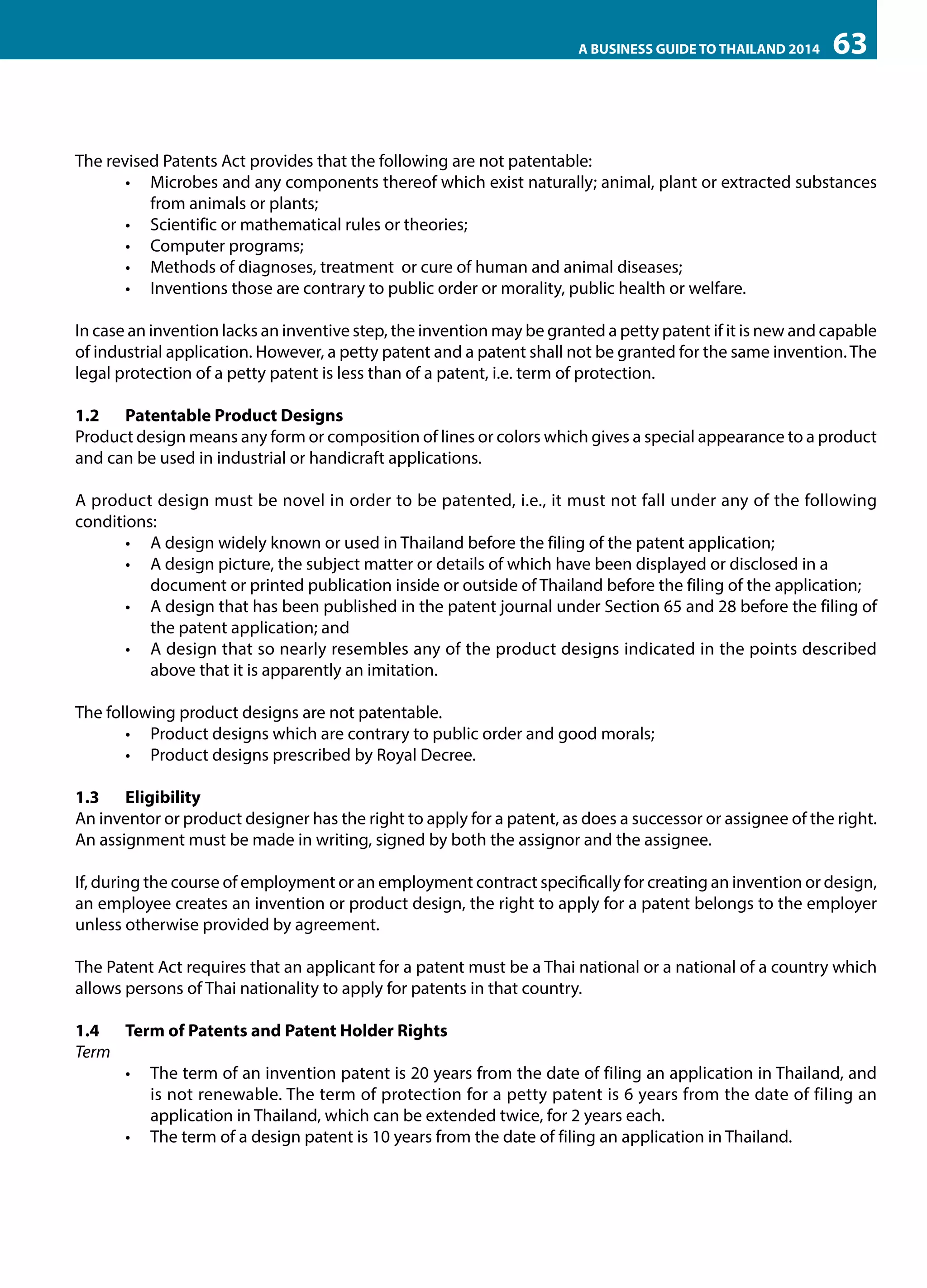 A BUSINESS GUIDE TO THAILAND 2014

63

The revised Patents Act provides that the following are not patentable:
•	 Microbes and any components thereof which exist naturally; animal, plant or extracted substances
from animals or plants;
•	 Scientific or mathematical rules or theories;
•	 Computer programs;
•	 Methods of diagnoses, treatment or cure of human and animal diseases;
•	 Inventions those are contrary to public order or morality, public health or welfare.
In case an invention lacks an inventive step, the invention may be granted a petty patent if it is new and capable
of industrial application. However, a petty patent and a patent shall not be granted for the same invention. The
legal protection of a petty patent is less than of a patent, i.e. term of protection.
1.2	 Patentable Product Designs
Product design means any form or composition of lines or colors which gives a special appearance to a product
and can be used in industrial or handicraft applications.
A product design must be novel in order to be patented, i.e., it must not fall under any of the following
conditions:
•	 A design widely known or used in Thailand before the filing of the patent application;
•	 A design picture, the subject matter or details of which have been displayed or disclosed in a 	
document or printed publication inside or outside of Thailand before the filing of the application;
•	 A design that has been published in the patent journal under Section 65 and 28 before the filing of
the patent application; and
•	 A design that so nearly resembles any of the product designs indicated in the points described
above that it is apparently an imitation.
The following product designs are not patentable.
•	 Product designs which are contrary to public order and good morals;
•	 Product designs prescribed by Royal Decree.
1.3	Eligibility
An inventor or product designer has the right to apply for a patent, as does a successor or assignee of the right.
An assignment must be made in writing, signed by both the assignor and the assignee.
If, during the course of employment or an employment contract specifically for creating an invention or design,
an employee creates an invention or product design, the right to apply for a patent belongs to the employer
unless otherwise provided by agreement.
The Patent Act requires that an applicant for a patent must be a Thai national or a national of a country which
allows persons of Thai nationality to apply for patents in that country.
1.4	 Term of Patents and Patent Holder Rights
Term
•	 The term of an invention patent is 20 years from the date of filing an application in Thailand, and
is not renewable. The term of protection for a petty patent is 6 years from the date of filing an
application in Thailand, which can be extended twice, for 2 years each.
•	 The term of a design patent is 10 years from the date of filing an application in Thailand.

 