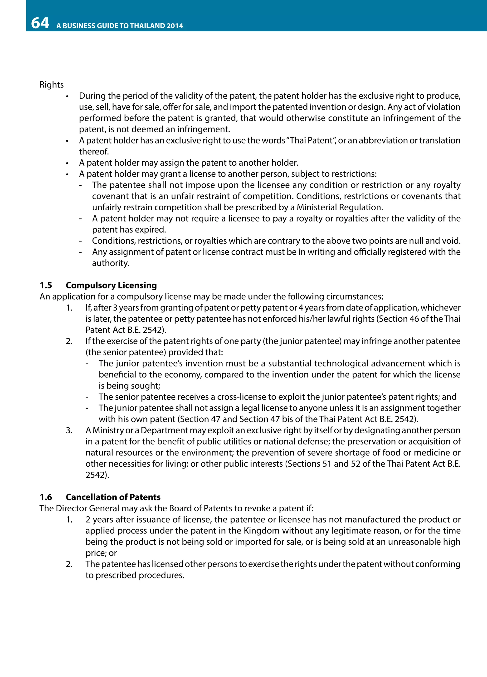 64

A BUSINESS GUIDE TO THAILAND 2014

Rights

•	 During the period of the validity of the patent, the patent holder has the exclusive right to produce,
use, sell, have for sale, offer for sale, and import the patented invention or design. Any act of violation
performed before the patent is granted, that would otherwise constitute an infringement of the
patent, is not deemed an infringement.
•	 A patent holder has an exclusive right to use the words “Thai Patent”, or an abbreviation or translation
thereof.
•	 A patent holder may assign the patent to another holder.
•	 A patent holder may grant a license to another person, subject to restrictions:	
-- The patentee shall not impose upon the licensee any condition or restriction or any royalty
covenant that is an unfair restraint of competition. Conditions, restrictions or covenants that
unfairly restrain competition shall be prescribed by a Ministerial Regulation.
-- A patent holder may not require a licensee to pay a royalty or royalties after the validity of the
patent has expired.
-- Conditions, restrictions, or royalties which are contrary to the above two points are null and void.
-- Any assignment of patent or license contract must be in writing and officially registered with the
authority.

1.5	 Compulsory Licensing
An application for a compulsory license may be made under the following circumstances:
1.	 If, after 3 years from granting of patent or petty patent or 4 years from date of application, whichever
is later, the patentee or petty patentee has not enforced his/her lawful rights (Section 46 of the Thai
Patent Act B.E. 2542).
2.	 If the exercise of the patent rights of one party (the junior patentee) may infringe another patentee
(the senior patentee) provided that:
-- The junior patentee’s invention must be a substantial technological advancement which is
beneficial to the economy, compared to the invention under the patent for which the license
is being sought;
-- The senior patentee receives a cross-license to exploit the junior patentee’s patent rights; and
-- The junior patentee shall not assign a legal license to anyone unless it is an assignment together
with his own patent (Section 47 and Section 47 bis of the Thai Patent Act B.E. 2542).
3.	 A Ministry or a Department may exploit an exclusive right by itself or by designating another person
in a patent for the benefit of public utilities or national defense; the preservation or acquisition of
natural resources or the environment; the prevention of severe shortage of food or medicine or
other necessities for living; or other public interests (Sections 51 and 52 of the Thai Patent Act B.E.
2542).
1.6	 Cancellation of Patents
The Director General may ask the Board of Patents to revoke a patent if:
1.	 2 years after issuance of license, the patentee or licensee has not manufactured the product or
applied process under the patent in the Kingdom without any legitimate reason, or for the time
being the product is not being sold or imported for sale, or is being sold at an unreasonable high
price; or
2.	 The patentee has licensed other persons to exercise the rights under the patent without conforming
to prescribed procedures.

 