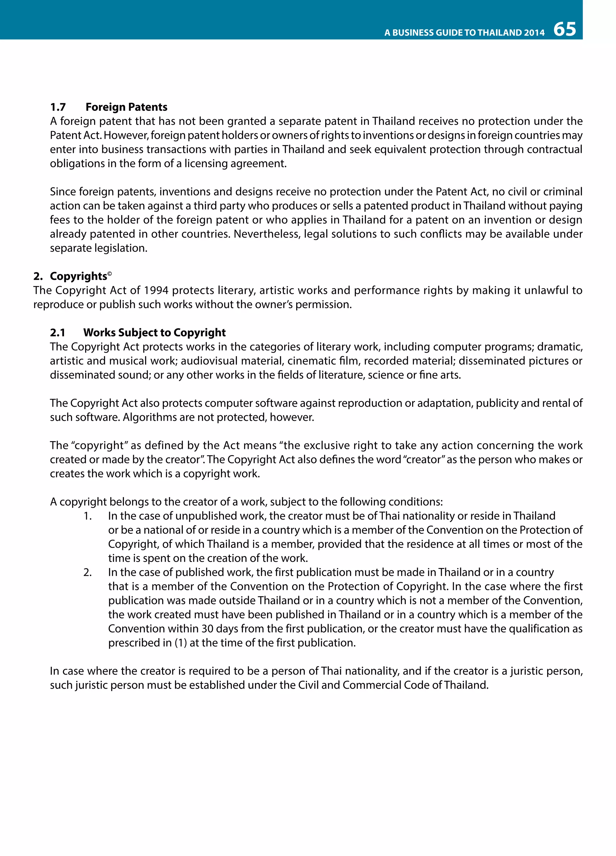 A BUSINESS GUIDE TO THAILAND 2014

65

1.7	 Foreign Patents
A foreign patent that has not been granted a separate patent in Thailand receives no protection under the
Patent Act. However, foreign patent holders or owners of rights to inventions or designs in foreign countries may
enter into business transactions with parties in Thailand and seek equivalent protection through contractual
obligations in the form of a licensing agreement.
Since foreign patents, inventions and designs receive no protection under the Patent Act, no civil or criminal
action can be taken against a third party who produces or sells a patented product in Thailand without paying
fees to the holder of the foreign patent or who applies in Thailand for a patent on an invention or design
already patented in other countries. Nevertheless, legal solutions to such conflicts may be available under
separate legislation.
2.	Copyrights©
The Copyright Act of 1994 protects literary, artistic works and performance rights by making it unlawful to
reproduce or publish such works without the owner’s permission.
2.1	 Works Subject to Copyright
The Copyright Act protects works in the categories of literary work, including computer programs; dramatic,
artistic and musical work; audiovisual material, cinematic film, recorded material; disseminated pictures or
disseminated sound; or any other works in the fields of literature, science or fine arts.
The Copyright Act also protects computer software against reproduction or adaptation, publicity and rental of
such software. Algorithms are not protected, however.
The “copyright” as defined by the Act means “the exclusive right to take any action concerning the work
created or made by the creator”. The Copyright Act also defines the word “creator” as the person who makes or
creates the work which is a copyright work.
A copyright belongs to the creator of a work, subject to the following conditions:
1.	 In the case of unpublished work, the creator must be of Thai nationality or reside in Thailand 	
or be a national of or reside in a country which is a member of the Convention on the Protection of
Copyright, of which Thailand is a member, provided that the residence at all times or most of the
time is spent on the creation of the work.
2.	 In the case of published work, the first publication must be made in Thailand or in a country 	
that is a member of the Convention on the Protection of Copyright. In the case where the first
publication was made outside Thailand or in a country which is not a member of the Convention,
the work created must have been published in Thailand or in a country which is a member of the
Convention within 30 days from the first publication, or the creator must have the qualification as
prescribed in (1) at the time of the first publication.
In case where the creator is required to be a person of Thai nationality, and if the creator is a juristic person,
such juristic person must be established under the Civil and Commercial Code of Thailand.

 