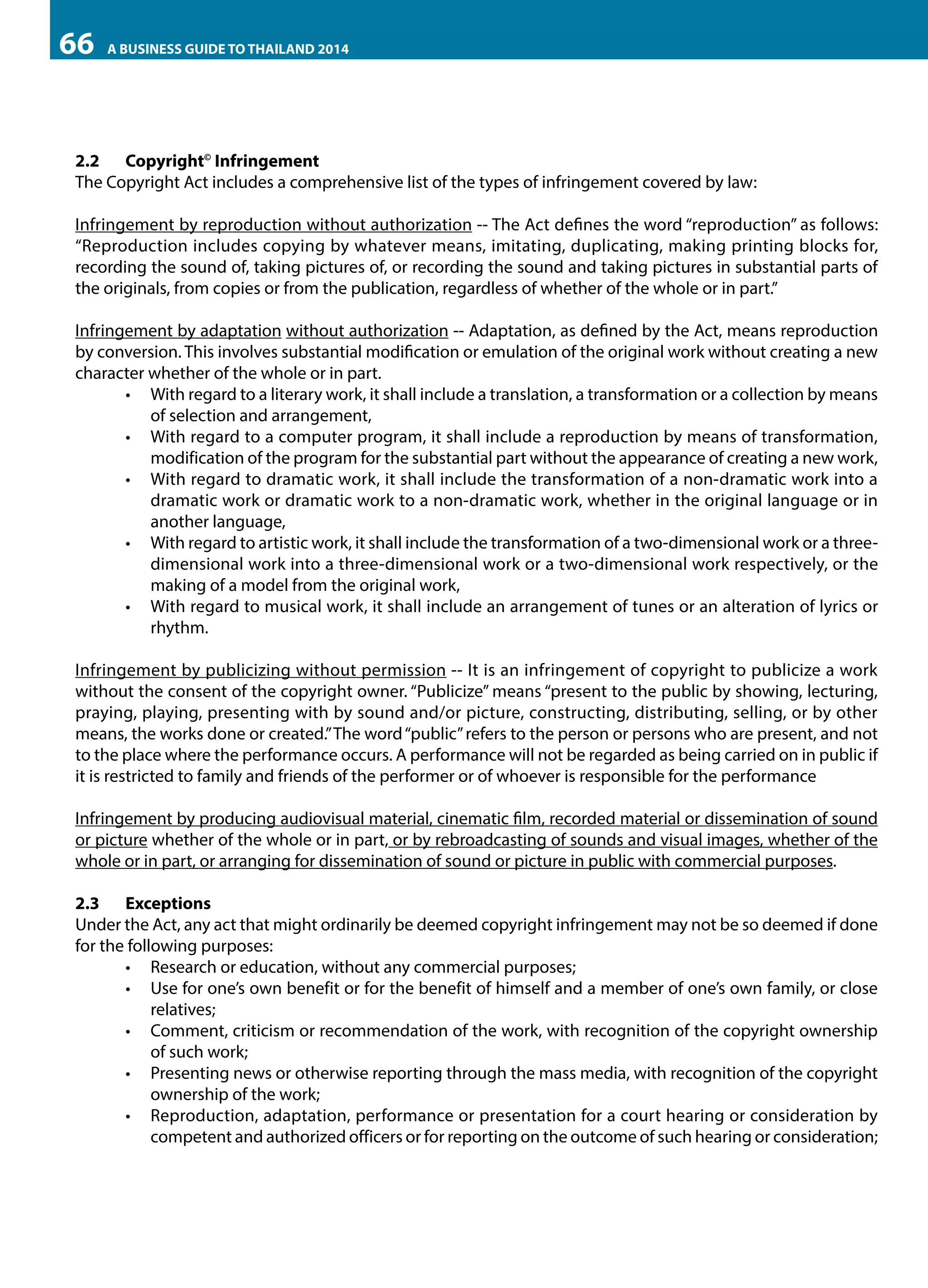 66

A BUSINESS GUIDE TO THAILAND 2014

2.2	Copyright© Infringement
The Copyright Act includes a comprehensive list of the types of infringement covered by law:
Infringement by reproduction without authorization -- The Act defines the word “reproduction” as follows:
“Reproduction includes copying by whatever means, imitating, duplicating, making printing blocks for,
recording the sound of, taking pictures of, or recording the sound and taking pictures in substantial parts of
the originals, from copies or from the publication, regardless of whether of the whole or in part.”
Infringement by adaptation without authorization -- Adaptation, as defined by the Act, means reproduction
by conversion. This involves substantial modification or emulation of the original work without creating a new
character whether of the whole or in part.
•	 With regard to a literary work, it shall include a translation, a transformation or a collection by means
of selection and arrangement,
•	 With regard to a computer program, it shall include a reproduction by means of transformation,
modification of the program for the substantial part without the appearance of creating a new work,
•	 With regard to dramatic work, it shall include the transformation of a non-dramatic work into a
dramatic work or dramatic work to a non-dramatic work, whether in the original language or in
another language,
•	 With regard to artistic work, it shall include the transformation of a two-dimensional work or a threedimensional work into a three-dimensional work or a two-dimensional work respectively, or the
making of a model from the original work,
•	 With regard to musical work, it shall include an arrangement of tunes or an alteration of lyrics or
rhythm.
Infringement by publicizing without permission -- It is an infringement of copyright to publicize a work
without the consent of the copyright owner. “Publicize” means “present to the public by showing, lecturing,
praying, playing, presenting with by sound and/or picture, constructing, distributing, selling, or by other
means, the works done or created.” The word “public” refers to the person or persons who are present, and not
to the place where the performance occurs. A performance will not be regarded as being carried on in public if
it is restricted to family and friends of the performer or of whoever is responsible for the performance
Infringement by producing audiovisual material, cinematic film, recorded material or dissemination of sound
or picture whether of the whole or in part, or by rebroadcasting of sounds and visual images, whether of the
whole or in part, or arranging for dissemination of sound or picture in public with commercial purposes.
2.3	Exceptions
Under the Act, any act that might ordinarily be deemed copyright infringement may not be so deemed if done
for the following purposes:
•	 Research or education, without any commercial purposes;
•	 Use for one’s own benefit or for the benefit of himself and a member of one’s own family, or close
relatives;
•	 Comment, criticism or recommendation of the work, with recognition of the copyright ownership
of such work;
•	 Presenting news or otherwise reporting through the mass media, with recognition of the copyright
ownership of the work;
•	 Reproduction, adaptation, performance or presentation for a court hearing or consideration by
competent and authorized officers or for reporting on the outcome of such hearing or consideration;

 
