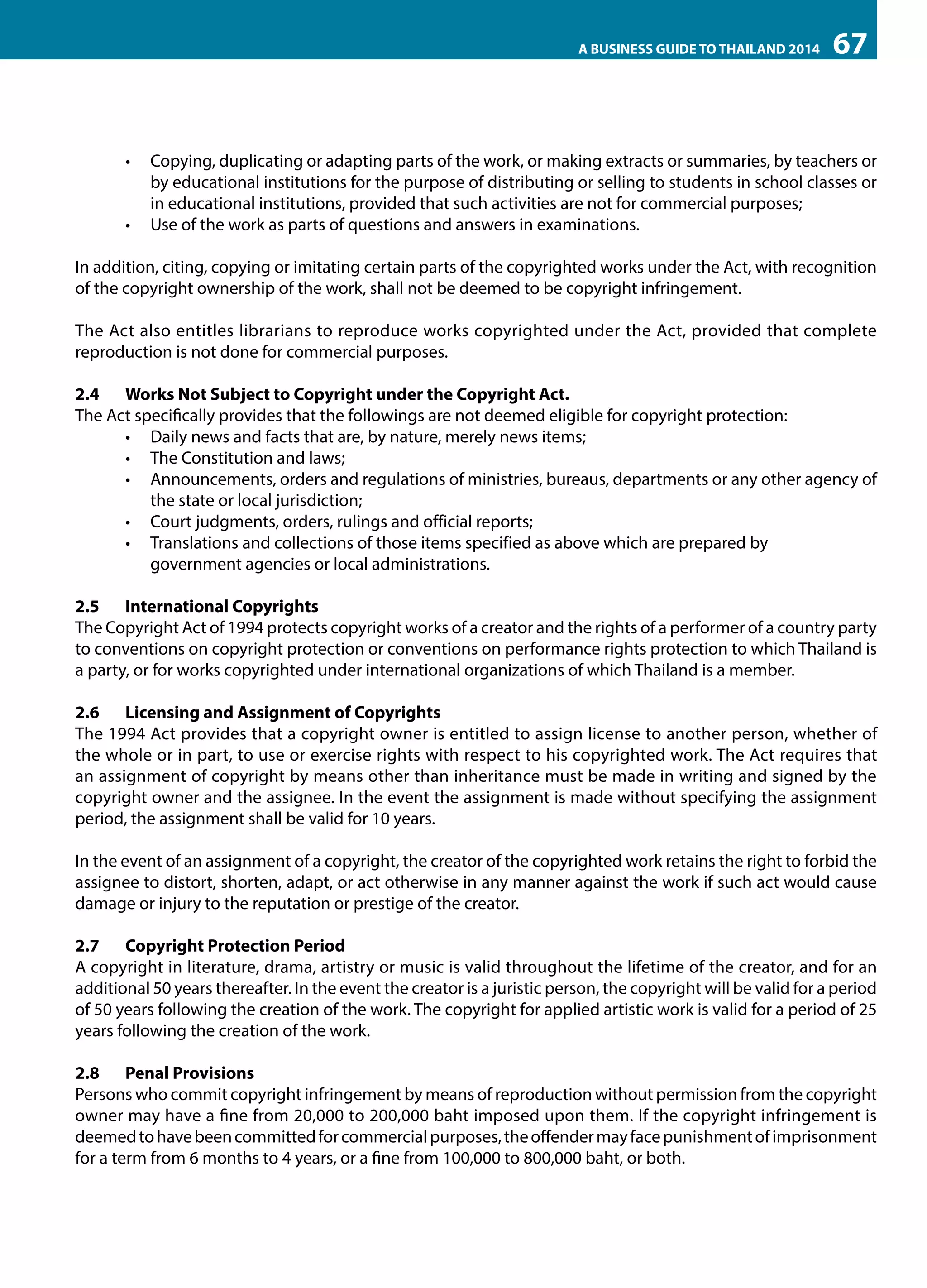 A BUSINESS GUIDE TO THAILAND 2014

67

•	 Copying, duplicating or adapting parts of the work, or making extracts or summaries, by teachers or
by educational institutions for the purpose of distributing or selling to students in school classes or
in educational institutions, provided that such activities are not for commercial purposes;
•	 Use of the work as parts of questions and answers in examinations.
In addition, citing, copying or imitating certain parts of the copyrighted works under the Act, with recognition
of the copyright ownership of the work, shall not be deemed to be copyright infringement.
The Act also entitles librarians to reproduce works copyrighted under the Act, provided that complete
reproduction is not done for commercial purposes.
2.4	 Works Not Subject to Copyright under the Copyright Act.
The Act specifically provides that the followings are not deemed eligible for copyright protection:
•	 Daily news and facts that are, by nature, merely news items;
•	 The Constitution and laws;
•	 Announcements, orders and regulations of ministries, bureaus, departments or any other agency of
the state or local jurisdiction;
•	 Court judgments, orders, rulings and official reports;
•	 Translations and collections of those items specified as above which are prepared by 	
government agencies or local administrations.
2.5	 International Copyrights
The Copyright Act of 1994 protects copyright works of a creator and the rights of a performer of a country party
to conventions on copyright protection or conventions on performance rights protection to which Thailand is
a party, or for works copyrighted under international organizations of which Thailand is a member.
2.6	 Licensing and Assignment of Copyrights
The 1994 Act provides that a copyright owner is entitled to assign license to another person, whether of
the whole or in part, to use or exercise rights with respect to his copyrighted work. The Act requires that
an assignment of copyright by means other than inheritance must be made in writing and signed by the
copyright owner and the assignee. In the event the assignment is made without specifying the assignment
period, the assignment shall be valid for 10 years.
In the event of an assignment of a copyright, the creator of the copyrighted work retains the right to forbid the
assignee to distort, shorten, adapt, or act otherwise in any manner against the work if such act would cause
damage or injury to the reputation or prestige of the creator.
2.7	 Copyright Protection Period
A copyright in literature, drama, artistry or music is valid throughout the lifetime of the creator, and for an
additional 50 years thereafter. In the event the creator is a juristic person, the copyright will be valid for a period
of 50 years following the creation of the work. The copyright for applied artistic work is valid for a period of 25
years following the creation of the work.
2.8	 Penal Provisions
Persons who commit copyright infringement by means of reproduction without permission from the copyright
owner may have a fine from 20,000 to 200,000 baht imposed upon them. If the copyright infringement is
deemed to have been committed for commercial purposes, the offender may face punishment of imprisonment
for a term from 6 months to 4 years, or a fine from 100,000 to 800,000 baht, or both.

 