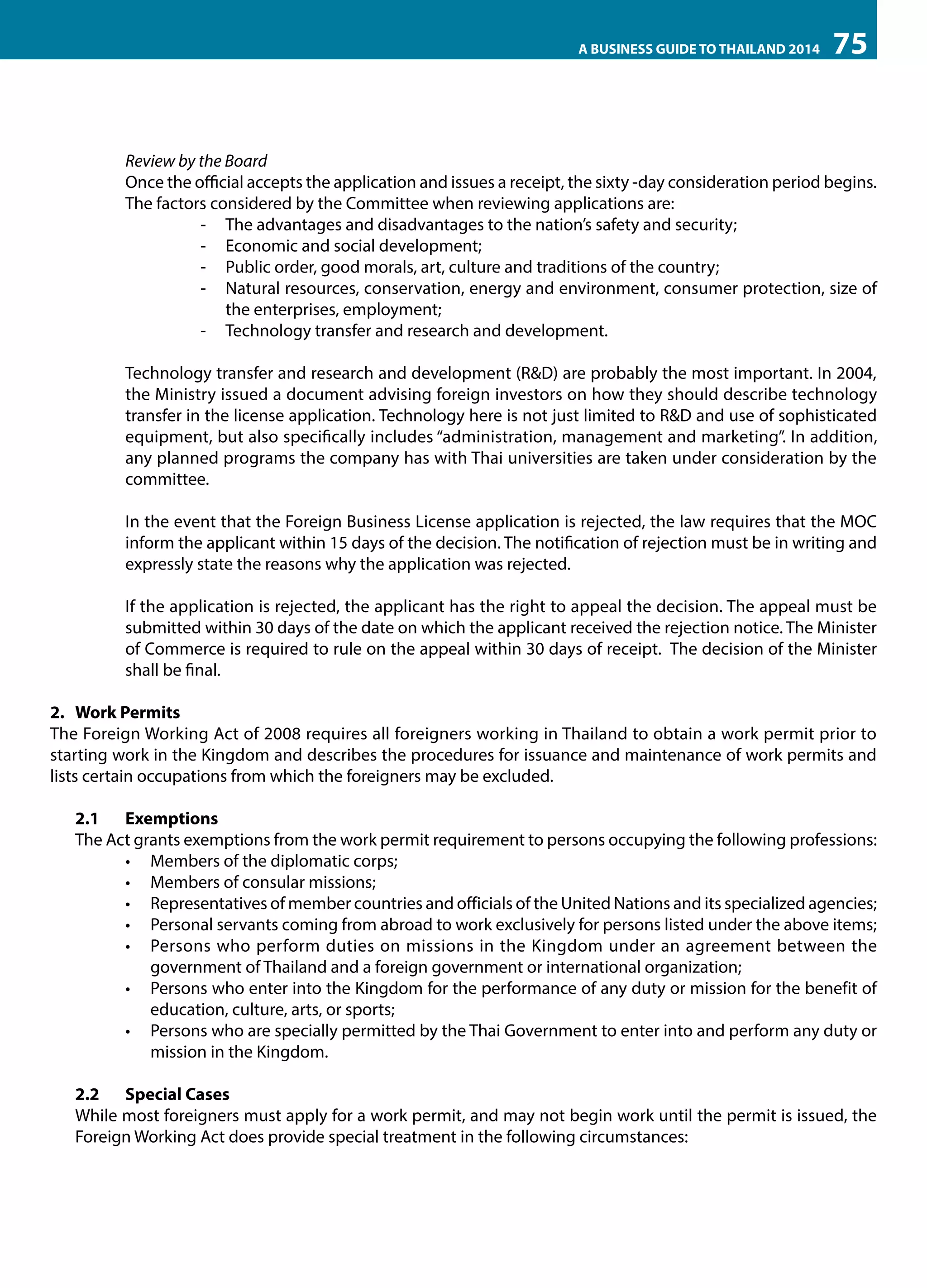 A BUSINESS GUIDE TO THAILAND 2014

75

Review by the Board
Once the official accepts the application and issues a receipt, the sixty -day consideration period begins.
The factors considered by the Committee when reviewing applications are:
-- The advantages and disadvantages to the nation’s safety and security;
-- Economic and social development;
-- Public order, good morals, art, culture and traditions of the country;
-- Natural resources, conservation, energy and environment, consumer protection, size of
the enterprises, employment;
-- Technology transfer and research and development.
Technology transfer and research and development (R&D) are probably the most important. In 2004,
the Ministry issued a document advising foreign investors on how they should describe technology
transfer in the license application. Technology here is not just limited to R&D and use of sophisticated
equipment, but also specifically includes “administration, management and marketing”. In addition,
any planned programs the company has with Thai universities are taken under consideration by the
committee.
In the event that the Foreign Business License application is rejected, the law requires that the MOC
inform the applicant within 15 days of the decision. The notification of rejection must be in writing and
expressly state the reasons why the application was rejected.
If the application is rejected, the applicant has the right to appeal the decision. The appeal must be
submitted within 30 days of the date on which the applicant received the rejection notice. The Minister
of Commerce is required to rule on the appeal within 30 days of receipt. The decision of the Minister
shall be final.
2.	 Work Permits
The Foreign Working Act of 2008 requires all foreigners working in Thailand to obtain a work permit prior to
starting work in the Kingdom and describes the procedures for issuance and maintenance of work permits and
lists certain occupations from which the foreigners may be excluded.
2.1	Exemptions
The Act grants exemptions from the work permit requirement to persons occupying the following professions:
•	 Members of the diplomatic corps;
•	 Members of consular missions;
•	 Representatives of member countries and officials of the United Nations and its specialized agencies;
•	 Personal servants coming from abroad to work exclusively for persons listed under the above items;
•	 Persons who perform duties on missions in the Kingdom under an agreement between the
government of Thailand and a foreign government or international organization;
•	 Persons who enter into the Kingdom for the performance of any duty or mission for the benefit of
education, culture, arts, or sports;
•	 Persons who are specially permitted by the Thai Government to enter into and perform any duty or
mission in the Kingdom.
2.2	 Special Cases
While most foreigners must apply for a work permit, and may not begin work until the permit is issued, the
Foreign Working Act does provide special treatment in the following circumstances:

 