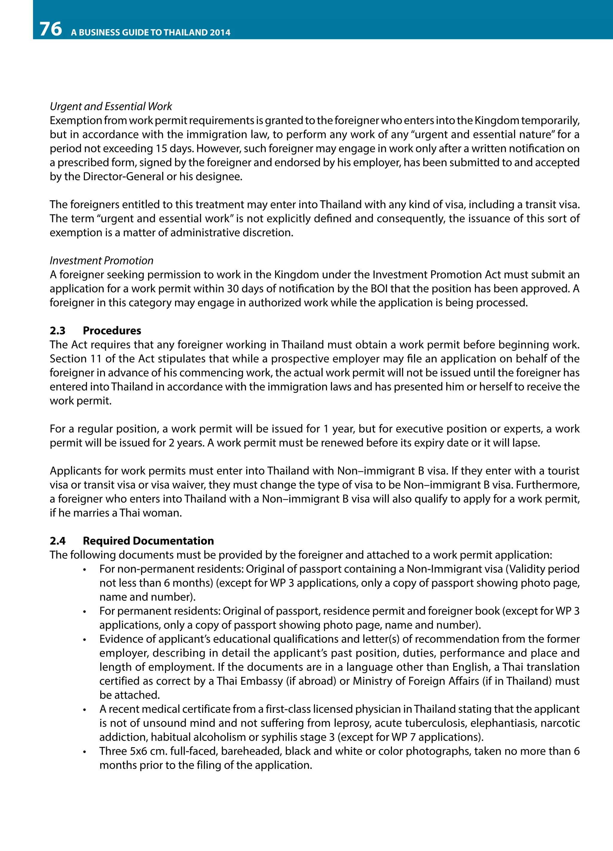 76

A BUSINESS GUIDE TO THAILAND 2014

Urgent and Essential Work
Exemption from work permit requirements is granted to the foreigner who enters into the Kingdom temporarily,
but in accordance with the immigration law, to perform any work of any “urgent and essential nature” for a
period not exceeding 15 days. However, such foreigner may engage in work only after a written notification on
a prescribed form, signed by the foreigner and endorsed by his employer, has been submitted to and accepted
by the Director-General or his designee.
The foreigners entitled to this treatment may enter into Thailand with any kind of visa, including a transit visa.
The term “urgent and essential work” is not explicitly defined and consequently, the issuance of this sort of
exemption is a matter of administrative discretion.
Investment Promotion
A foreigner seeking permission to work in the Kingdom under the Investment Promotion Act must submit an
application for a work permit within 30 days of notification by the BOI that the position has been approved. A
foreigner in this category may engage in authorized work while the application is being processed.
2.3	Procedures
The Act requires that any foreigner working in Thailand must obtain a work permit before beginning work.
Section 11 of the Act stipulates that while a prospective employer may file an application on behalf of the
foreigner in advance of his commencing work, the actual work permit will not be issued until the foreigner has
entered into Thailand in accordance with the immigration laws and has presented him or herself to receive the
work permit.
For a regular position, a work permit will be issued for 1 year, but for executive position or experts, a work
permit will be issued for 2 years. A work permit must be renewed before its expiry date or it will lapse.
Applicants for work permits must enter into Thailand with Non–immigrant B visa. If they enter with a tourist
visa or transit visa or visa waiver, they must change the type of visa to be Non–immigrant B visa. Furthermore,
a foreigner who enters into Thailand with a Non–immigrant B visa will also qualify to apply for a work permit,
if he marries a Thai woman.
2.4	 Required Documentation
The following documents must be provided by the foreigner and attached to a work permit application:
•	 For non-permanent residents: Original of passport containing a Non-Immigrant visa (Validity period
not less than 6 months) (except for WP 3 applications, only a copy of passport showing photo page,
name and number).
•	 For permanent residents: Original of passport, residence permit and foreigner book (except for WP 3
applications, only a copy of passport showing photo page, name and number).
•	 Evidence of applicant’s educational qualifications and letter(s) of recommendation from the former
employer, describing in detail the applicant’s past position, duties, performance and place and
length of employment. If the documents are in a language other than English, a Thai translation
certified as correct by a Thai Embassy (if abroad) or Ministry of Foreign Affairs (if in Thailand) must
be attached.
•	 A recent medical certificate from a first-class licensed physician in Thailand stating that the applicant
is not of unsound mind and not suffering from leprosy, acute tuberculosis, elephantiasis, narcotic
addiction, habitual alcoholism or syphilis stage 3 (except for WP 7 applications).
•	 Three 5x6 cm. full-faced, bareheaded, black and white or color photographs, taken no more than 6
months prior to the filing of the application.

 