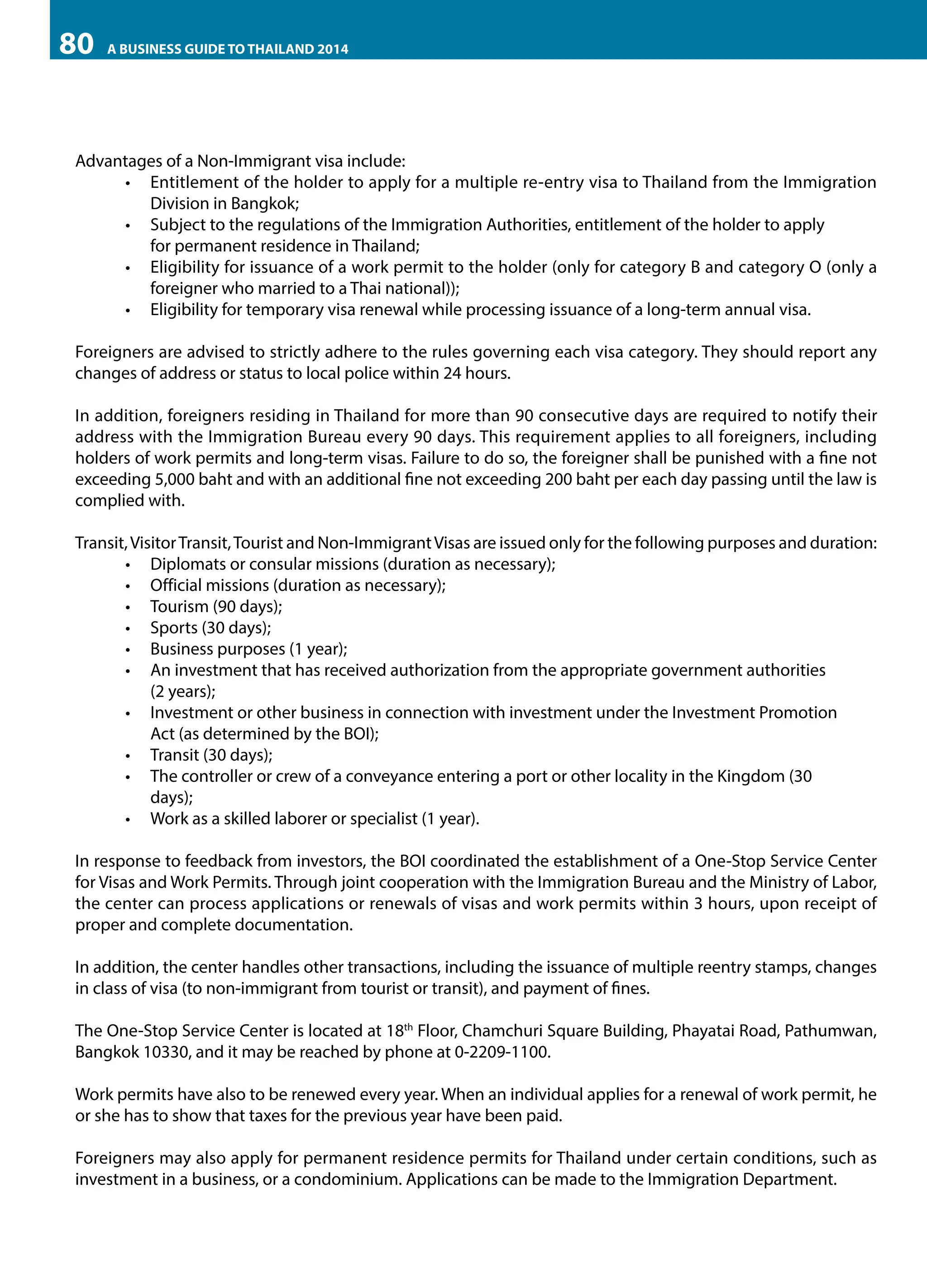 80

A BUSINESS GUIDE TO THAILAND 2014

Advantages of a Non-Immigrant visa include:
•	 Entitlement of the holder to apply for a multiple re-entry visa to Thailand from the Immigration
Division in Bangkok;
•	 Subject to the regulations of the Immigration Authorities, entitlement of the holder to apply 	
for permanent residence in Thailand;
•	 Eligibility for issuance of a work permit to the holder (only for category B and category O (only a
foreigner who married to a Thai national));
•	 Eligibility for temporary visa renewal while processing issuance of a long-term annual visa.
Foreigners are advised to strictly adhere to the rules governing each visa category. They should report any
changes of address or status to local police within 24 hours.
In addition, foreigners residing in Thailand for more than 90 consecutive days are required to notify their
address with the Immigration Bureau every 90 days. This requirement applies to all foreigners, including
holders of work permits and long-term visas. Failure to do so, the foreigner shall be punished with a fine not
exceeding 5,000 baht and with an additional fine not exceeding 200 baht per each day passing until the law is
complied with.
Transit, Visitor Transit, Tourist and Non-Immigrant Visas are issued only for the following purposes and duration:
•	 	 iplomats or consular missions (duration as necessary);
D
•	 Official missions (duration as necessary);
•	 Tourism (90 days);
•	 Sports (30 days);
•	 Business purposes (1 year);
•	 An investment that has received authorization from the appropriate government authorities 	
(2 years);
•	 Investment or other business in connection with investment under the Investment Promotion 	
Act (as determined by the BOI);
•	 Transit (30 days);
•	 The controller or crew of a conveyance entering a port or other locality in the Kingdom (30 	
days);
•	 Work as a skilled laborer or specialist (1 year).
In response to feedback from investors, the BOI coordinated the establishment of a One-Stop Service Center
for Visas and Work Permits. Through joint cooperation with the Immigration Bureau and the Ministry of Labor,
the center can process applications or renewals of visas and work permits within 3 hours, upon receipt of
proper and complete documentation.
In addition, the center handles other transactions, including the issuance of multiple reentry stamps, changes
in class of visa (to non-immigrant from tourist or transit), and payment of fines.
The One-Stop Service Center is located at 18th Floor, Chamchuri Square Building, Phayatai Road, Pathumwan,
Bangkok 10330, and it may be reached by phone at 0-2209-1100.
Work permits have also to be renewed every year. When an individual applies for a renewal of work permit, he
or she has to show that taxes for the previous year have been paid.
Foreigners may also apply for permanent residence permits for Thailand under certain conditions, such as
investment in a business, or a condominium. Applications can be made to the Immigration Department.

 