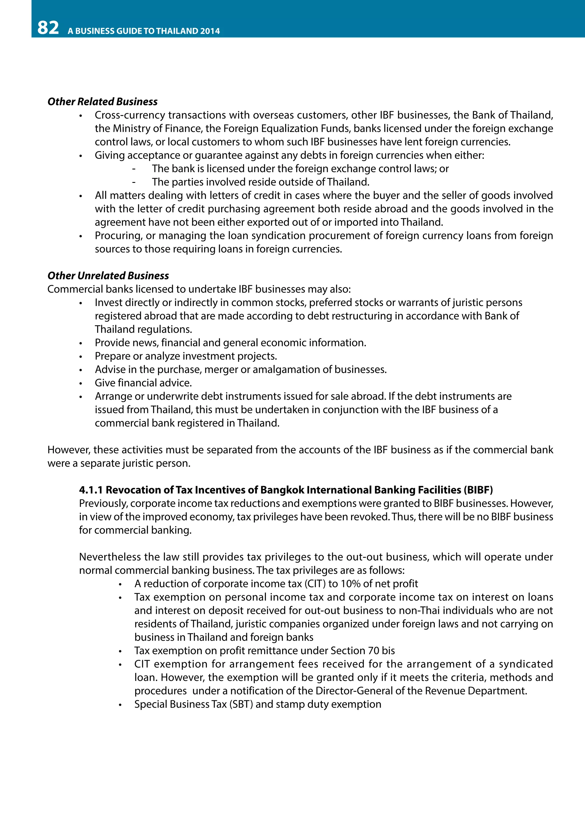 82

A BUSINESS GUIDE TO THAILAND 2014

Other Related Business
•	 Cross-currency transactions with overseas customers, other IBF businesses, the Bank of Thailand,
the Ministry of Finance, the Foreign Equalization Funds, banks licensed under the foreign exchange
control laws, or local customers to whom such IBF businesses have lent foreign currencies.
•	 Giving acceptance or guarantee against any debts in foreign currencies when either:
-	 The bank is licensed under the foreign exchange control laws; or
-	 The parties involved reside outside of Thailand.
•	 All matters dealing with letters of credit in cases where the buyer and the seller of goods involved
with the letter of credit purchasing agreement both reside abroad and the goods involved in the
agreement have not been either exported out of or imported into Thailand.
•	 Procuring, or managing the loan syndication procurement of foreign currency loans from foreign
sources to those requiring loans in foreign currencies.	
Other Unrelated Business
Commercial banks licensed to undertake IBF businesses may also:
•	 Invest directly or indirectly in common stocks, preferred stocks or warrants of juristic persons 	
registered abroad that are made according to debt restructuring in accordance with Bank of 	
Thailand regulations.
•	 Provide news, financial and general economic information.
•	 Prepare or analyze investment projects.
•	 Advise in the purchase, merger or amalgamation of businesses.
•	 Give financial advice.
•	 Arrange or underwrite debt instruments issued for sale abroad. If the debt instruments are 	
issued from Thailand, this must be undertaken in conjunction with the IBF business of a 	
commercial bank registered in Thailand.
However, these activities must be separated from the accounts of the IBF business as if the commercial bank
were a separate juristic person.
4.1.1 Revocation of Tax Incentives of Bangkok International Banking Facilities (BIBF)
Previously, corporate income tax reductions and exemptions were granted to BIBF businesses. However,
in view of the improved economy, tax privileges have been revoked. Thus, there will be no BIBF business
for commercial banking.
Nevertheless the law still provides tax privileges to the out-out business, which will operate under
normal commercial banking business. The tax privileges are as follows:
•	 	 reduction of corporate income tax (CIT) to 10% of net profit
A
•	 Tax exemption on personal income tax and corporate income tax on interest on loans
and interest on deposit received for out-out business to non-Thai individuals who are not
residents of Thailand, juristic companies organized under foreign laws and not carrying on
business in Thailand and foreign banks
•	 	 ax exemption on profit remittance under Section 70 bis
T
•	 CIT exemption for arrangement fees received for the arrangement of a syndicated
loan. However, the exemption will be granted only if it meets the criteria, methods and
procedures 	under a notification of the Director-General of the Revenue Department.
•	 	 pecial Business Tax (SBT) and stamp duty exemption
S

 