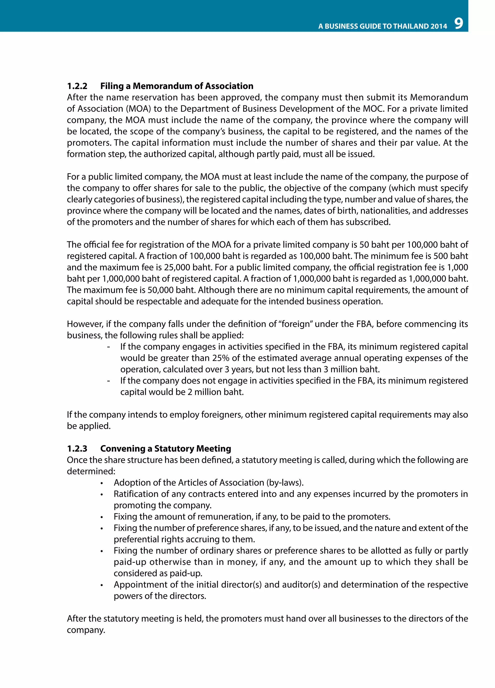 A BUSINESS GUIDE TO THAILAND 2014

9

1.2.2	 Filing a Memorandum of Association
After the name reservation has been approved, the company must then submit its Memorandum
of Association (MOA) to the Department of Business Development of the MOC. For a private limited
company, the MOA must include the name of the company, the province where the company will
be located, the scope of the company’s business, the capital to be registered, and the names of the
promoters. The capital information must include the number of shares and their par value. At the
formation step, the authorized capital, although partly paid, must all be issued.
For a public limited company, the MOA must at least include the name of the company, the purpose of
the company to offer shares for sale to the public, the objective of the company (which must specify
clearly categories of business), the registered capital including the type, number and value of shares, the
province where the company will be located and the names, dates of birth, nationalities, and addresses
of the promoters and the number of shares for which each of them has subscribed.
The official fee for registration of the MOA for a private limited company is 50 baht per 100,000 baht of
registered capital. A fraction of 100,000 baht is regarded as 100,000 baht. The minimum fee is 500 baht
and the maximum fee is 25,000 baht. For a public limited company, the official registration fee is 1,000
baht per 1,000,000 baht of registered capital. A fraction of 1,000,000 baht is regarded as 1,000,000 baht.
The maximum fee is 50,000 baht. Although there are no minimum capital requirements, the amount of
capital should be respectable and adequate for the intended business operation.
However, if the company falls under the definition of “foreign” under the FBA, before commencing its
business, the following rules shall be applied:
-- If the company engages in activities specified in the FBA, its minimum registered capital
would be greater than 25% of the estimated average annual operating expenses of the
operation, calculated over 3 years, but not less than 3 million baht.
-- If the company does not engage in activities specified in the FBA, its minimum registered
capital would be 2 million baht.
If the company intends to employ foreigners, other minimum registered capital requirements may also
be applied.
1.2.3	 Convening a Statutory Meeting
Once the share structure has been defined, a statutory meeting is called, during which the following are
determined:
•	 Adoption of the Articles of Association (by-laws).
•	 Ratification of any contracts entered into and any expenses incurred by the promoters in
promoting the company.
•	 Fixing the amount of remuneration, if any, to be paid to the promoters.
•	 Fixing the number of preference shares, if any, to be issued, and the nature and extent of the
preferential rights accruing to them.
•	 Fixing the number of ordinary shares or preference shares to be allotted as fully or partly
paid-up otherwise than in money, if any, and the amount up to which they shall be
considered as paid-up.
•	 Appointment of the initial director(s) and auditor(s) and determination of the respective
powers of the directors.
After the statutory meeting is held, the promoters must hand over all businesses to the directors of the
company.

 