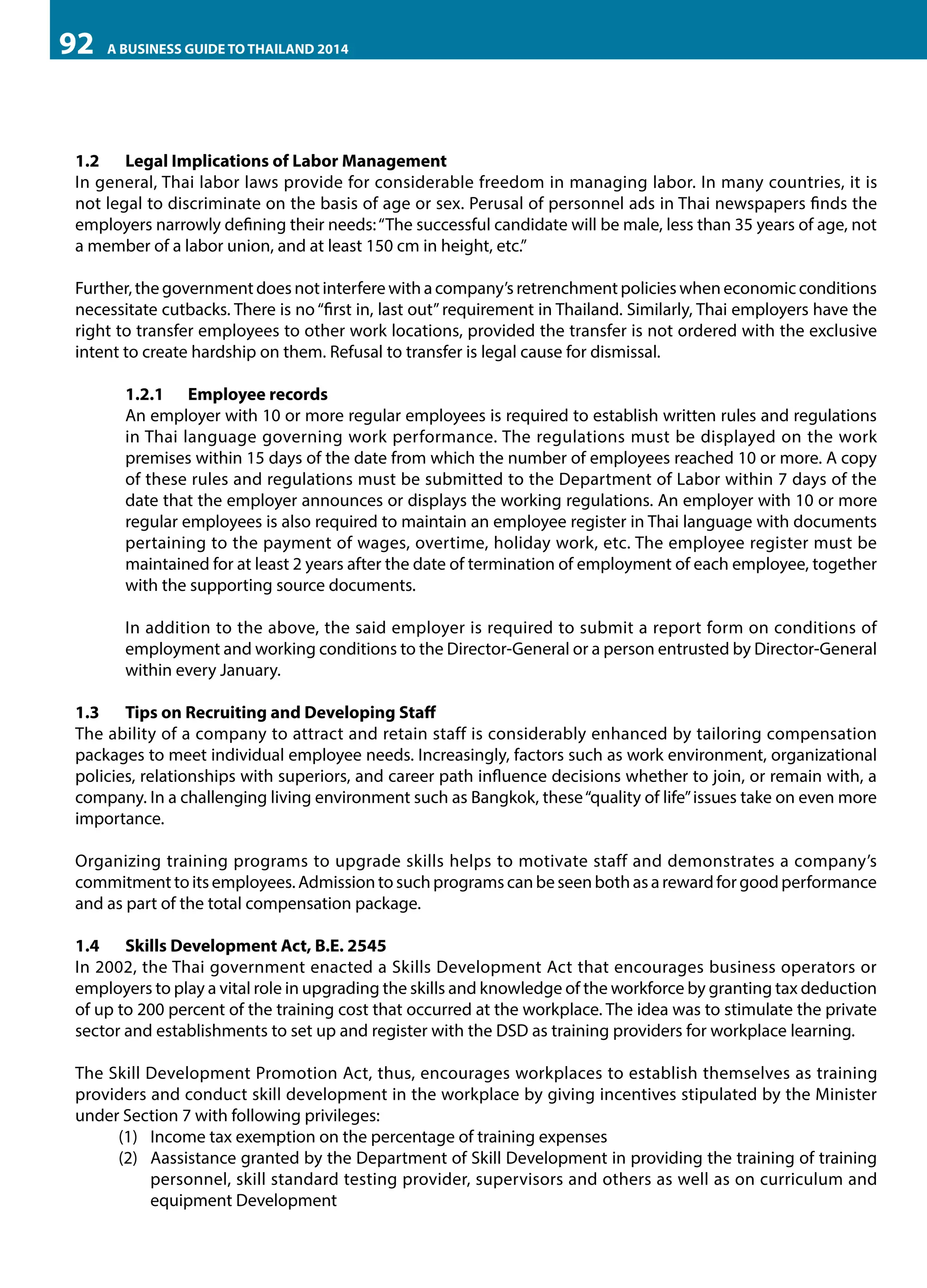 92

A BUSINESS GUIDE TO THAILAND 2014

1.2	 Legal Implications of Labor Management
In general, Thai labor laws provide for considerable freedom in managing labor. In many countries, it is
not legal to discriminate on the basis of age or sex. Perusal of personnel ads in Thai newspapers finds the
employers narrowly defining their needs: “The successful candidate will be male, less than 35 years of age, not
a member of a labor union, and at least 150 cm in height, etc.”
Further, the government does not interfere with a company’s retrenchment policies when economic conditions
necessitate cutbacks. There is no “first in, last out” requirement in Thailand. Similarly, Thai employers have the
right to transfer employees to other work locations, provided the transfer is not ordered with the exclusive
intent to create hardship on them. Refusal to transfer is legal cause for dismissal.
1.2.1	 Employee records
An employer with 10 or more regular employees is required to establish written rules and regulations
in Thai language governing work performance. The regulations must be displayed on the work
premises within 15 days of the date from which the number of employees reached 10 or more. A copy
of these rules and regulations must be submitted to the Department of Labor within 7 days of the
date that the employer announces or displays the working regulations. An employer with 10 or more
regular employees is also required to maintain an employee register in Thai language with documents
pertaining to the payment of wages, overtime, holiday work, etc. The employee register must be
maintained for at least 2 years after the date of termination of employment of each employee, together
with the supporting source documents.
In addition to the above, the said employer is required to submit a report form on conditions of
employment and working conditions to the Director-General or a person entrusted by Director-General
within every January.
1.3	 Tips on Recruiting and Developing Staff
The ability of a company to attract and retain staff is considerably enhanced by tailoring compensation
packages to meet individual employee needs. Increasingly, factors such as work environment, organizational
policies, relationships with superiors, and career path influence decisions whether to join, or remain with, a
company. In a challenging living environment such as Bangkok, these “quality of life” issues take on even more
importance.
Organizing training programs to upgrade skills helps to motivate staff and demonstrates a company’s
commitment to its employees. Admission to such programs can be seen both as a reward for good performance
and as part of the total compensation package.
1.4	 Skills Development Act, B.E. 2545
In 2002, the Thai government enacted a Skills Development Act that encourages business operators or
employers to play a vital role in upgrading the skills and knowledge of the workforce by granting tax deduction
of up to 200 percent of the training cost that occurred at the workplace. The idea was to stimulate the private
sector and establishments to set up and register with the DSD as training providers for workplace learning.
The Skill Development Promotion Act, thus, encourages workplaces to establish themselves as training
providers and conduct skill development in the workplace by giving incentives stipulated by the Minister
under Section 7 with following privileges:
(1)	 Income tax exemption on the percentage of training expenses
(2)	 Aassistance granted by the Department of Skill Development in providing the training of training
personnel, skill standard testing provider, supervisors and others as well as on curriculum and
equipment Development

 