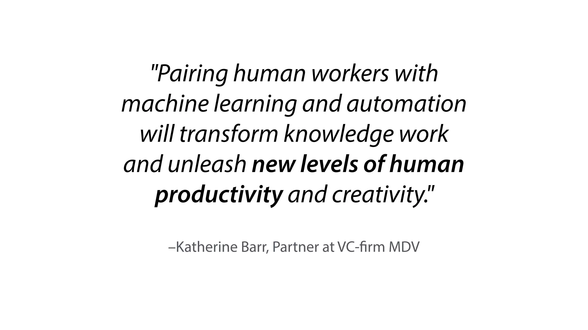 –Katherine Barr, Partner at VC-firm MDV
"Pairing human workers with
machine learning and automation
will transform knowledge work
and unleash new levels of human
productivity and creativity."
 