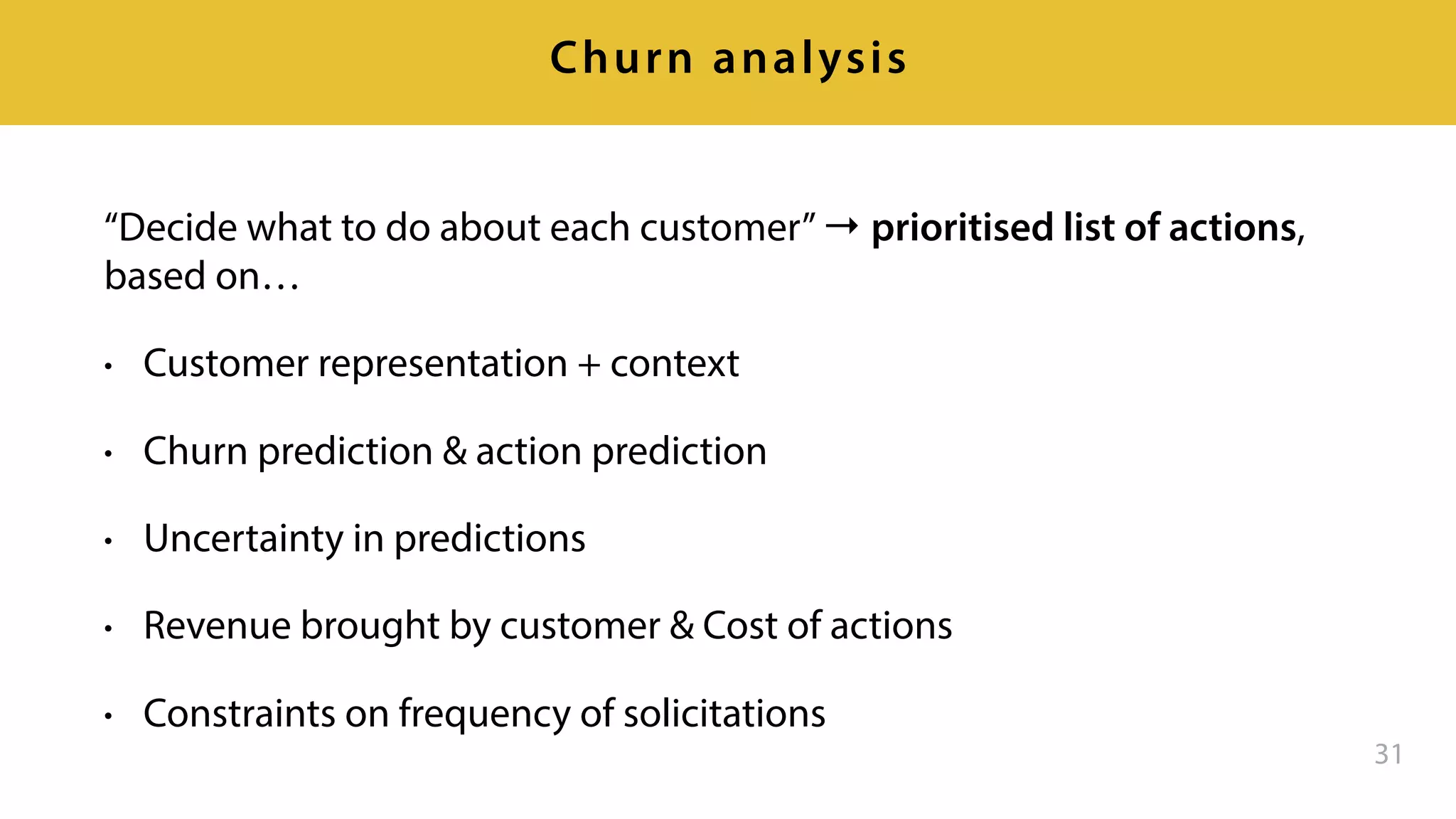 “Decide what to do about each customer”→ prioritised list of actions,
based on…
• Customer representation + context
• Churn prediction & action prediction
• Uncertainty in predictions
• Revenue brought by customer & Cost of actions
• Constraints on frequency of solicitations
31
Churn analysis
 