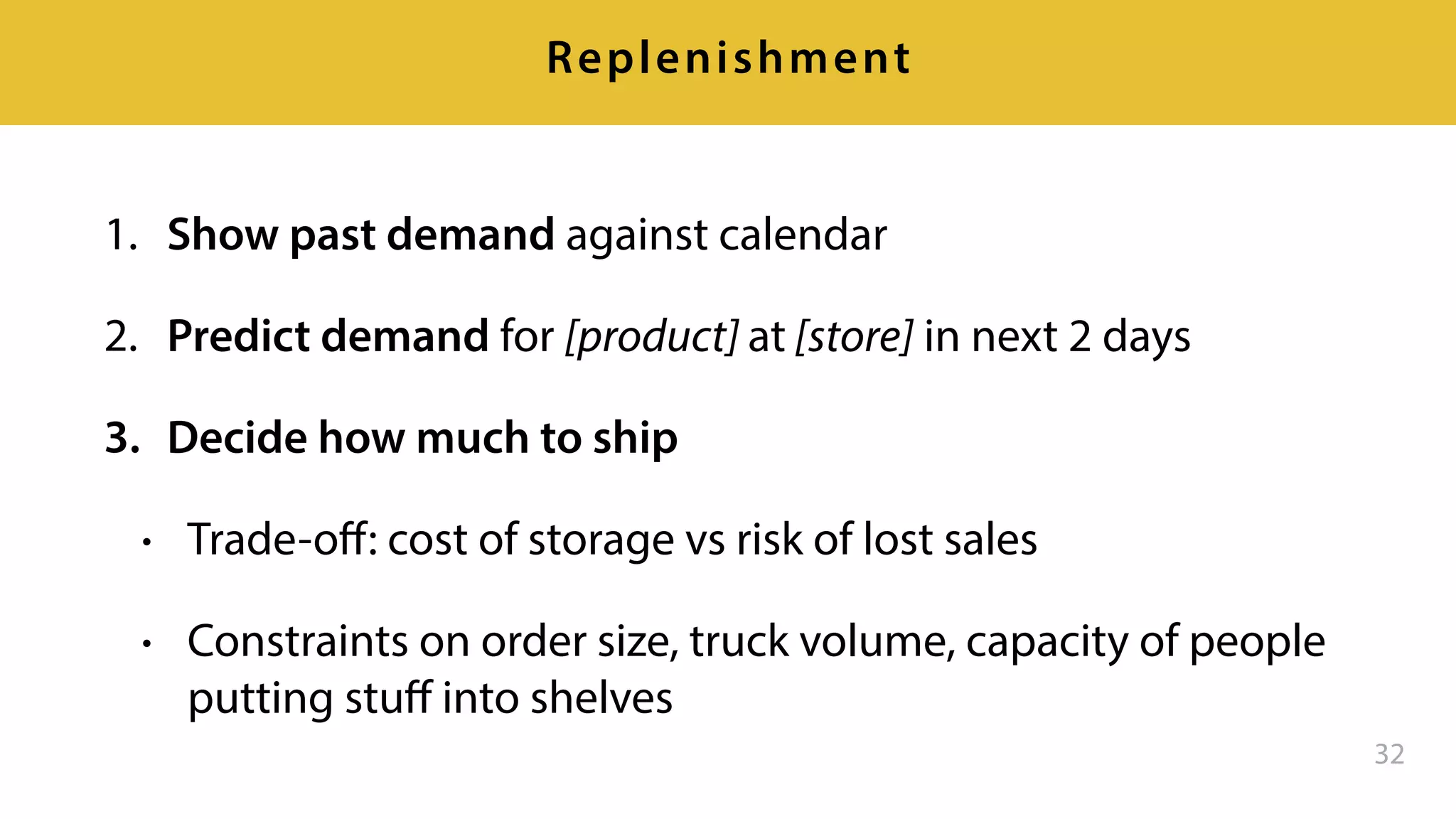 1. Show past demand against calendar
2. Predict demand for [product] at [store] in next 2 days
3. Decide how much to ship
• Trade-oﬀ: cost of storage vs risk of lost sales
• Constraints on order size, truck volume, capacity of people
putting stuﬀ into shelves
32
Replenishment
 