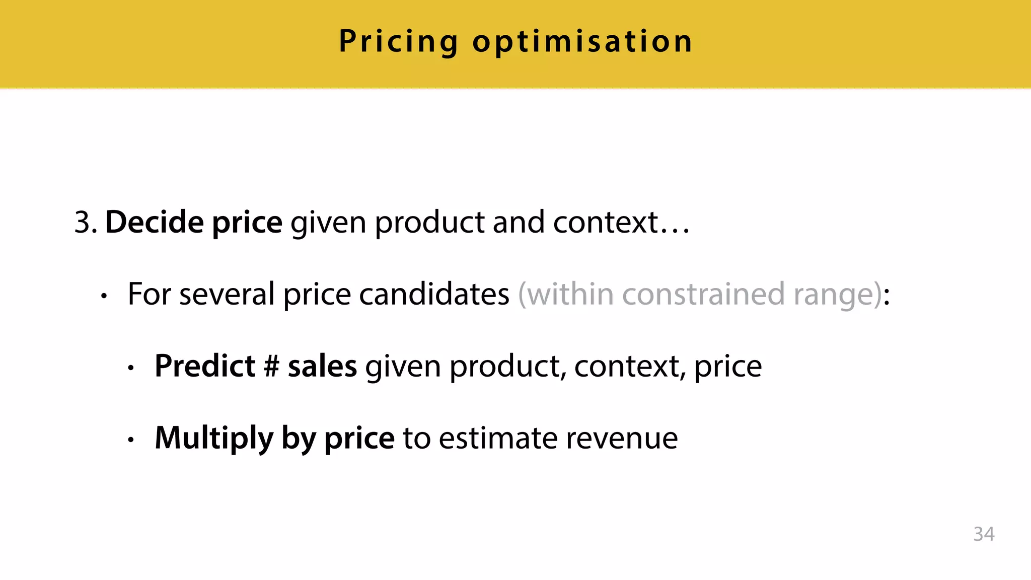3. Decide price given product and context…
• For several price candidates (within constrained range):
• Predict # sales given product, context, price
• Multiply by price to estimate revenue
34
Pricing optimisation
 