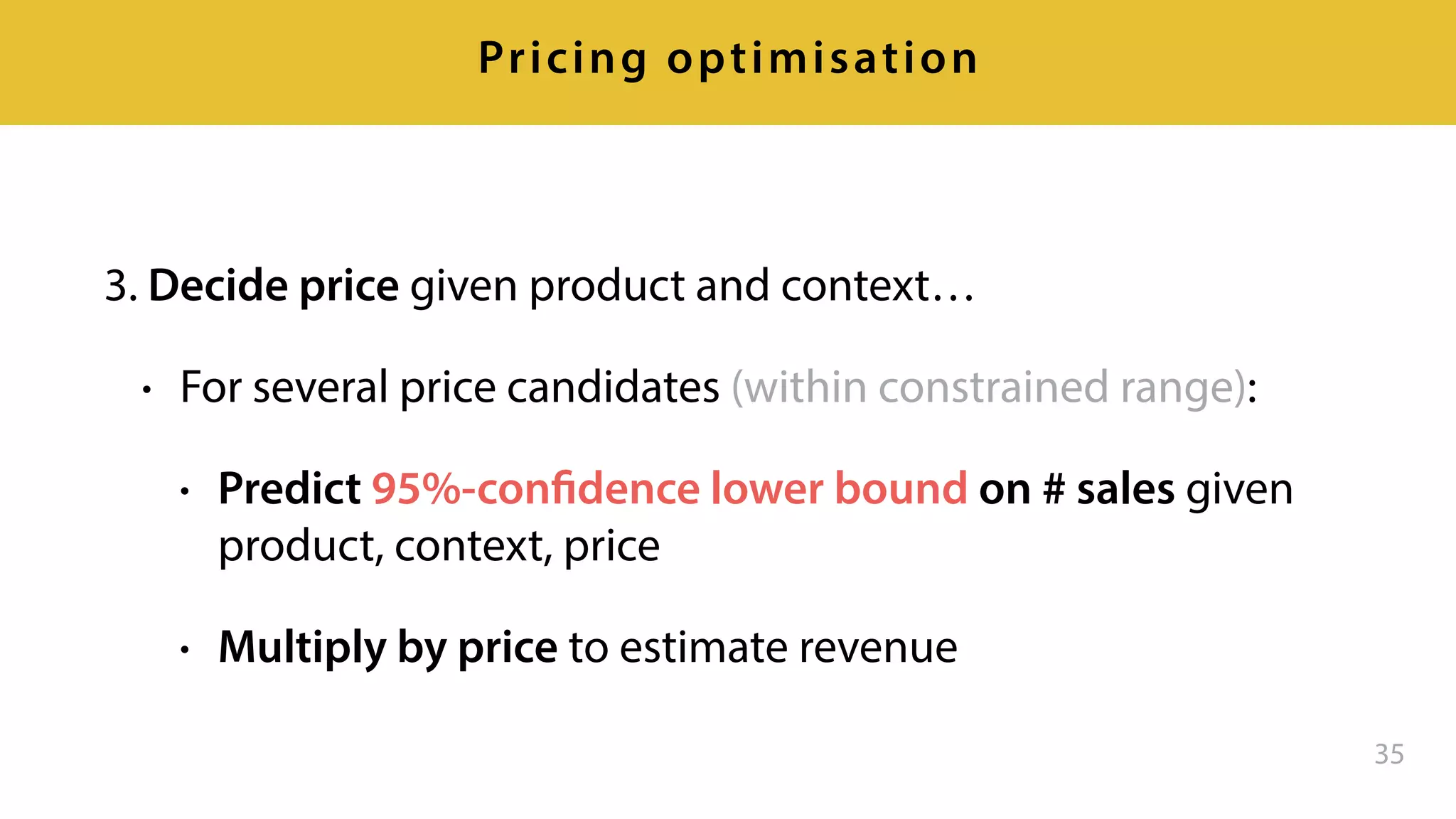 3. Decide price given product and context…
• For several price candidates (within constrained range):
• Predict 95%-confidence lower bound on # sales given
product, context, price
• Multiply by price to estimate revenue
35
Pricing optimisation
 
