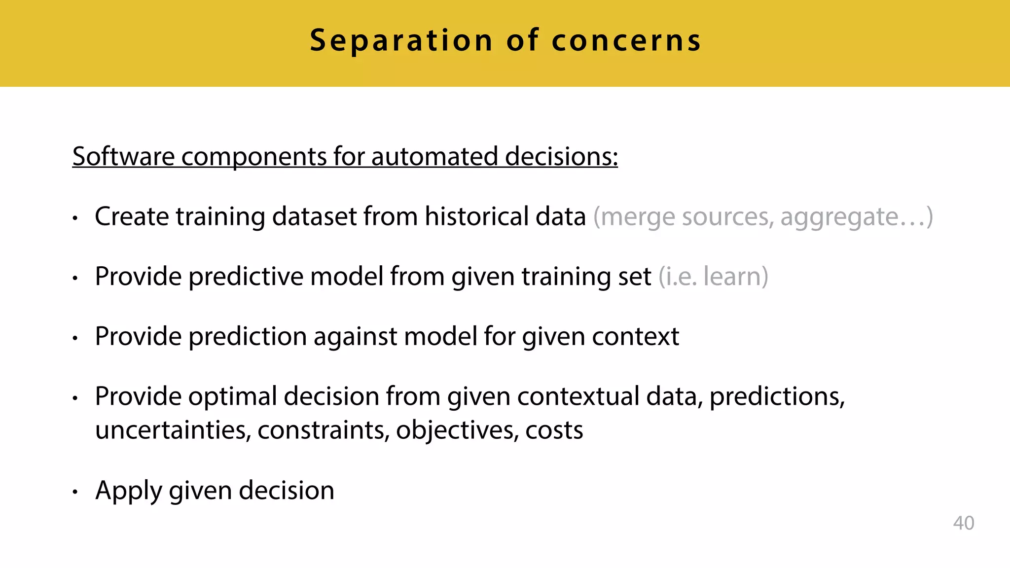 Software components for automated decisions:
• Create training dataset from historical data (merge sources, aggregate…)
• Provide predictive model from given training set (i.e. learn)
• Provide prediction against model for given context
• Provide optimal decision from given contextual data, predictions,
uncertainties, constraints, objectives, costs
• Apply given decision
40
Separation of concerns
 