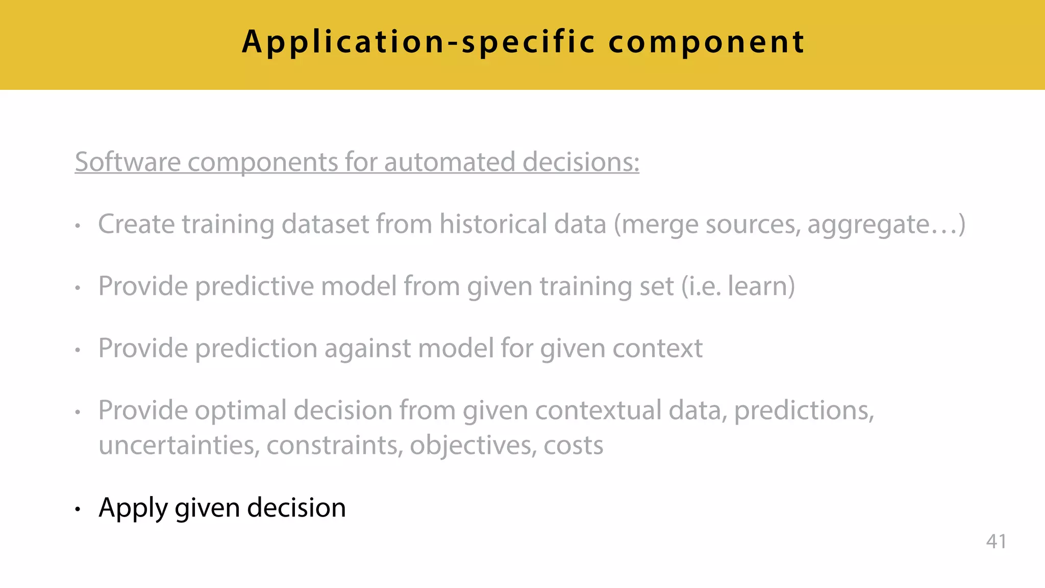 Software components for automated decisions:
• Create training dataset from historical data (merge sources, aggregate…)
• Provide predictive model from given training set (i.e. learn)
• Provide prediction against model for given context
• Provide optimal decision from given contextual data, predictions,
uncertainties, constraints, objectives, costs
• Apply given decision
41
Application-specific component
 
