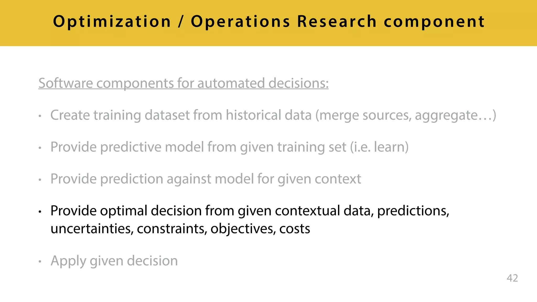 Software components for automated decisions:
• Create training dataset from historical data (merge sources, aggregate…)
• Provide predictive model from given training set (i.e. learn)
• Provide prediction against model for given context
• Provide optimal decision from given contextual data, predictions,
uncertainties, constraints, objectives, costs
• Apply given decision
42
Optimization / Operations Research component
 