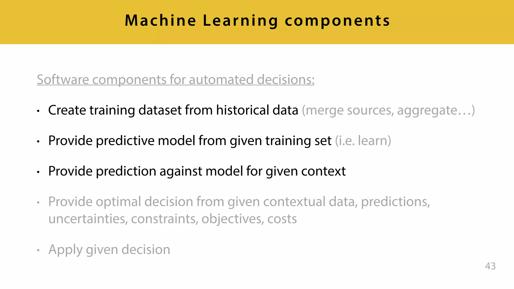 Software components for automated decisions:
• Create training dataset from historical data (merge sources, aggregate…)
• Provide predictive model from given training set (i.e. learn)
• Provide prediction against model for given context
• Provide optimal decision from given contextual data, predictions,
uncertainties, constraints, objectives, costs
• Apply given decision
43
Machine Learning components
 